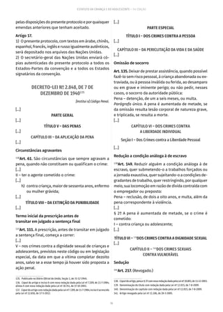 79
ESTATUTO DA CRIANÇA E DO ADOLESCENTE – 14ª EDIÇÃO
pelasdisposiçõesdopresenteprotocoloeporquaisquer
emendas anteriores que tenham aceitado.
Artigo 17.
1)  O presente protocolo, com textos em árabe, chinês,
espanhol, francês, inglês e russo igualmente autênticos,
será depositado nos arquivos das Nações Unidas.
2) O secretário-geral das Nações Unidas enviará có-
pias autenticadas do presente protocolo a todos os
Estados-Partes da convenção e a todos os Estados
signatários da convenção.
DECRETO-LEI Nº 2.848, DE 7 DE
DEZEMBRO DE 1940135
[Institui o] Código Penal.
[...]
PARTE GERAL
[...]
TÍTULO V – DAS PENAS
[...]
CAPÍTULO III – DA APLICAÇÃO DA PENA
[...]
Circunstâncias agravantes
136
Art. 61. São circunstâncias que sempre agravam a
pena, quando não constituem ou qualificam o crime:
[...]
II – ter o agente cometido o crime:
[...]
	
h)	 contra criança, maior de sessenta anos, enfermo
ou mulher grávida;
[...]
TÍTULO VIII – DA EXTINÇÃO DA PUNIBILIDADE
[...]
Termo inicial da prescrição antes de
transitar em julgado a sentença final
137
Art. 111. A prescrição, antes de transitar em julgado
a sentença final, começa a correr:
[...]
V – nos crimes contra a dignidade sexual de crianças e
adolescentes, previstos neste código ou em legislação
especial, da data em que a vítima completar dezoito
anos, salvo se a esse tempo já houver sido proposta a
ação penal.
135.  Publicado no Diário Oficial da União, Seção 1, de 31-12-1940.
136.  Caput do artigo e inciso II com nova redação dada pela Lei nº 7.209, de 11-7-1984;
alínea h com nova redação dada pela Lei nº 10.741, de 1º-10-2003.
137.  CaputdoartigocomredaçãodadapelaLeinº7.209,de11-7-1984;incisoVacrescido
pela Lei nº 12.650, de 17-5-2012.
[...]
PARTE ESPECIAL
TÍTULO I – DOS CRIMES CONTRA A PESSOA
[...]
CAPÍTULO III – DA PERICLITAÇÃO DA VIDA E DA SAÚDE
[...]
Omissão de socorro
Art. 135. Deixar de prestar assistência, quando possível
fazê-lo sem risco pessoal, à criança abandonada ou ex-
traviada, ou à pessoa inválida ou ferida, ao desamparo
ou em grave e iminente perigo; ou não pedir, nesses
casos, o socorro da autoridade pública:
Pena – detenção, de um a seis meses, ou multa.
Parágrafo único. A pena é aumentada de metade, se
da omissão resulta lesão corporal de natureza grave,
e triplicada, se resulta a morte.
[...]
CAPÍTULO VI – DOS CRIMES CONTRA
A LIBERDADE INDIVIDUAL
Seção I – Dos Crimes contra a Liberdade Pessoal
[...]
Redução a condição análoga à de escravo
138
Art. 149. Reduzir alguém a condição análoga à de
escravo, quer submetendo-o a trabalhos forçados ou
a jornada exaustiva, quer sujeitando-o a condições de-
gradantes de trabalho, quer restringindo, por qualquer
meio, sua locomoção em razão de dívida contraída com
o empregador ou preposto:
Pena – reclusão, de dois a oito anos, e multa, além da
pena correspondente à violência.
[...]
§ 2º A pena é aumentada de metade, se o crime é
cometido:
I – contra criança ou adolescente;
[...]
TÍTULO VI – 139
DOS CRIMES CONTRA A DIGNIDADE SEXUAL
[...]
CAPÍTULO II – 140
DOS CRIMES SEXUAIS
CONTRA VULNERÁVEL
Sedução
141
Art. 217. (Revogado.)
138.  Caputdoartigo,penae§2ºcomnovaredaçãodadapelaLeinº10.803,de11-12-2003.
139.  Denominação do título com redação dada pela Lei nº 12.015, de 7-8-2009.
140.  Denominação do capítulo com redação dada pela Lei nº 12.015, de 7-8-2009.
141.  Artigo revogado pela Lei nº 11.106, de 28-3-2005.
 