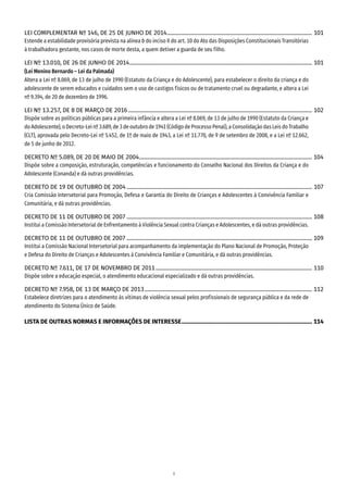 8
LEI COMPLEMENTAR Nº 146, DE 25 DE JUNHO DE 2014��������������������������������������������������������������������������������������������������������� 101
Estende a estabilidade provisória prevista na alínea b do inciso II do art. 10 do Ato das Disposições Constitucionais Transitórias
à trabalhadora gestante, nos casos de morte desta, a quem detiver a guarda de seu filho.
LEI Nº 13.010, DE 26 DE JUNHO DE 2014������������������������������������������������������������������������������������������������������������������������������������ 101
(Lei Menino Bernardo – Lei da Palmada)
Altera a Lei nº 8.069, de 13 de julho de 1990 (Estatuto da Criança e do Adolescente), para estabelecer o direito da criança e do
adolescente de serem educados e cuidados sem o uso de castigos físicos ou de tratamento cruel ou degradante, e altera a Lei
nº 9.394, de 20 de dezembro de 1996.
LEI Nº 13.257, DE 8 DE MARÇO DE 2016������������������������������������������������������������������������������������������������������������������������������������� 102
Dispõe sobre as políticas públicas para a primeira infância e altera a Lei nº 8.069, de 13 de julho de 1990 (Estatuto da Criança e
do Adolescente), o Decreto-Lei nº 3.689, de 3 de outubro de 1941 (Código de Processo Penal), a Consolidação das Leis do Trabalho
(CLT), aprovada pelo Decreto-Lei nº 5.452, de 1º de maio de 1943, a Lei nº 11.770, de 9 de setembro de 2008, e a Lei nº 12.662,
de 5 de junho de 2012.
DECRETO Nº 5.089, DE 20 DE MAIO DE 2004����������������������������������������������������������������������������������������������������������������������������� 104
Dispõe sobre a composição, estruturação, competências e funcionamento do Conselho Nacional dos Direitos da Criança e do
Adolescente (Conanda) e dá outras providências.
DECRETO DE 19 DE OUTUBRO DE 2004�������������������������������������������������������������������������������������������������������������������������������������� 107
Cria Comissão Intersetorial para Promoção, Defesa e Garantia do Direito de Crianças e Adolescentes à Convivência Familiar e
Comunitária, e dá outras providências.
DECRETO DE 11 DE OUTUBRO DE 2007�������������������������������������������������������������������������������������������������������������������������������������� 108
Institui a Comissão Intersetorial de Enfrentamento à Violência Sexual contra Crianças e Adolescentes, e dá outras providências.
DECRETO DE 11 DE OUTUBRO DE 2007�������������������������������������������������������������������������������������������������������������������������������������� 109
Institui a Comissão Nacional Intersetorial para acompanhamento da implementação do Plano Nacional de Promoção, Proteção
e Defesa do Direito de Crianças e Adolescentes à Convivência Familiar e Comunitária, e dá outras providências.
DECRETO Nº 7.611, DE 17 DE NOVEMBRO DE 2011����������������������������������������������������������������������������������������������������������������� 110
Dispõe sobre a educação especial, o atendimento educacional especializado e dá outras providências.
DECRETO Nº 7.958, DE 13 DE MARÇO DE 2013������������������������������������������������������������������������������������������������������������������������� 112
Estabelece diretrizes para o atendimento às vítimas de violência sexual pelos profissionais de segurança pública e da rede de
atendimento do Sistema Único de Saúde.
LISTA DE OUTRAS NORMAS E INFORMAÇÕES DE INTERESSE���������������������������������������������������������������������������������������������� 114
 