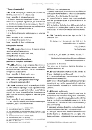 80
ESTATUTO DA CRIANÇA E DO ADOLESCENTE – 14ª EDIÇÃO
142
Estupro de vulnerável
143
Art. 217-A. Ter conjunção carnal ou praticar outro ato
libidinoso com menor de catorze anos:
Pena – reclusão, de oito a quinze anos.
§ 1º Incorre na mesma pena quem pratica as ações
descritas no caput com alguém que, por enfermidade
ou deficiência mental, não tem o necessário discerni-
mento para a prática do ato, ou que, por qualquer outra
causa, não pode oferecer resistência.
§ 2º (Vetado.)
§ 3º Se da conduta resulta lesão corporal de natureza
grave:
Pena – reclusão, de dez a vinte anos.
§ 4º Se da conduta resulta morte:
Pena – reclusão, de doze a trinta anos.
Corrupção de menores
144
Art. 218. Induzir alguém menor de catorze anos a
satisfazer a lascívia de outrem:
Pena – reclusão, de dois a cinco anos.
Parágrafo único. (Vetado.)
145
Satisfação de lascívia mediante
presença de criança ou adolescente
146
Art. 218-A. Praticar, na presença de alguém menor
de catorze anos, ou induzi-lo a presenciar, conjunção
carnal ou outro ato libidinoso, a fim de satisfazer las-
cívia própria ou de outrem:
Pena – reclusão, de dois a quatro anos.
147
Favorecimento da prostituição ou de
outra forma de exploração sexual de criança
ou adolescente ou de vulnerável
148
Art. 218-B. Submeter, induzir ou atrair à prostituição
ou outra forma de exploração sexual alguém menor de
dezoito anos ou que, por enfermidade ou deficiência
mental, não tem o necessário discernimento para a
prática do ato, facilitá-la, impedir ou dificultar que a
abandone:
Pena – reclusão, de quatro a dez anos.
§ 1º Se o crime é praticado com o fim de obter vantagem
econômica, aplica-se também multa.
142.  Denominação acrescida pela Lei nº 12.015, de 7-8-2009.
143.  Artigo acrescido pela Lei nº 12.015, de 7-8-2009.
144.  Caput do artigo e pena com nova redação dada pela Lei nº 12.015, de 7-8-2009;
parágrafo único proposto e vetado no projeto que foi transformado na Lei nº 12.015,
de 7-8-2009.
145.  Denominação acrescida pela Lei nº 12.015, de 7-8-2009.
146.  Artigo acrescido pela Lei nº 12.015, de 7-8-2009.
147.  Denominação acrescida pela Lei nº 12.015, de 7-8-2009, e com nova redação dada
pela Lei nº 12.978, de 21-5-2014.
148.  Artigo acrescido pela Lei nº 12.015, de 7-8-2009.
§ 2º Incorre nas mesmas penas:
I–quempraticaconjunçãocarnalououtroatolibidinoso
com alguém menor de dezoito e maior de catorze anos
na situação descrita no caput deste artigo;
II – o proprietário, o gerente ou o responsável pelo
local em que se verifiquem as práticas referidas no
caput deste artigo.
§ 3º Na hipótese do inciso II do § 2º constitui efeito
obrigatório da condenação a cassação da licença de
localização e de funcionamento do estabelecimento.
[...]
Art. 361. Este código entrará em vigor no dia 1º de
janeiro de 1942.
Rio de Janeiro, 7 de dezembro de 1940; 119º da
Independência e 52º da República.
GETÚLIO VARGAS
Francisco Campos
LEI Nº 8.242, DE 12 DE OUTUBRO DE 1991149
CriaoConselhoNacionaldosDireitosdaCriançaedoAdolescente
(Conanda) e dá outras providências.
O presidente da República
Faço saber que o Congresso Nacional decreta e eu
sanciono a seguinte lei:
Art. 1º Fica criado o Conselho Nacional dos Direitos da
Criança e do Adolescente (Conanda).
§ 1º Este conselho integra o conjunto de atribuições
da Presidência da República.
§ 2º O presidente da República pode delegar a órgão
executivo de sua escolha o suporte técnico-adminis-
trativo-financeiro necessário ao funcionamento do
Conanda.
Art. 2º Compete ao Conanda:
I – elaborar as normas gerais da política nacional de
atendimento dos direitos da criança e do adolescente,
fiscalizando as ações de execução, observadas as linhas
deaçãoeasdiretrizesestabelecidasnosarts. 87e88da
Lei nº 8.069, de 13 de julho de 1990 (Estatuto da Criança
e do Adolescente);
II – zelar pela aplicação da política nacional de atendi-
mento dos direitos da criança e do adolescente;
III – dar apoio aos conselhos estaduais e municipais dos
direitos da criança e do adolescente, aos órgãos esta-
duais, municipais, e entidades não governamentais para
149.  Publicada no Diário Oficial da União, Seção 1, de 16-10-1991.
 