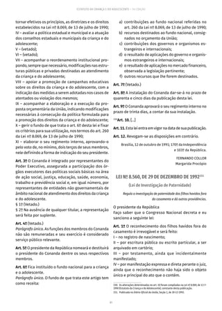 81
ESTATUTO DA CRIANÇA E DO ADOLESCENTE – 14ª EDIÇÃO
tornar efetivos os princípios, as diretrizes e os direitos
estabelecidos na Lei nº 8.069, de 13 de julho de 1990;
IV – avaliar a política estadual e municipal e a atuação
dos conselhos estaduais e municipais da criança e do
adolescente;
V – (vetado);
VI – (vetado);
VII – acompanhar o reordenamento institucional pro-
pondo, sempre que necessário, modificações nas estru-
turas públicas e privadas destinadas ao atendimento
da criança e do adolescente;
VIII – apoiar a promoção de campanhas educativas
sobre os direitos da criança e do adolescente, com a
indicação das medidas a serem adotadas nos casos de
atentados ou violação dos mesmos;
IX – acompanhar a elaboração e a execução da pro-
posta orçamentária da União, indicando modificações
necessárias à consecução da política formulada para
a promoção dos direitos da criança e do adolescente;
X – gerir o fundo de que trata o art. 6º desta lei e fixar
os critérios para sua utilização, nos termos do art. 260
da Lei nº 8.069, de 13 de julho de 1990;
XI – elaborar o seu regimento interno, aprovando-o
pelo voto de, no mínimo, dois terços de seus membros,
nele definindo a forma de indicação do seu presidente.
Art. 3º O Conanda é integrado por representantes do
Poder Executivo, assegurada a participação dos ór-
gãos executores das políticas sociais básicas na área
de ação social, justiça, educação, saúde, economia,
trabalho e previdência social e, em igual número, por
representantes de entidades não governamentais de
âmbito nacional de atendimento dos direitos da criança
e do adolescente.
§ 1º (Vetado.)
§ 2º Na ausência de qualquer titular, a representação
será feita por suplente.
Art. 4º (Vetado.)
Parágrafo único. As funções dos membros do Conanda
não são remuneradas e seu exercício é considerado
serviço público relevante.
Art. 5º O presidente da República nomeará e destituirá
o presidente do Conanda dentre os seus respectivos
membros.
Art. 6º Fica instituído o fundo nacional para a criança
e o adolescente.
Parágrafo único. O fundo de que trata este artigo tem
como receita:
	 a)	contribuições ao fundo nacional referidas no
art. 260 da Lei nº 8.069, de 13 de julho de 1990;
	 b)	 recursos destinados ao fundo nacional, consig-
nados no orçamento da União;
	 c)	contribuições dos governos e organismos es-
trangeiros e internacionais;
	 d)	 o resultado de aplicações do governo e organis-
mos estrangeiros e internacionais;
	 e)	 o resultado de aplicações no mercado financeiro,
observada a legislação pertinente;
	 f)	 outros recursos que lhe forem destinados.
Art. 7º (Vetado.)
Art. 8º A instalação do Conanda dar-se-á no prazo de
quarenta e cinco dias da publicação desta lei.
Art. 9º O Conanda aprovará o seu regimento interno no
prazo de trinta dias, a contar da sua instalação.
150
Art. 10. [...]
Art.11.Estaleientraemvigornadatadesuapublicação.
Art. 12. Revogam-se as disposições em contrário.
Brasília, 12 de outubro de 1991; 170º da Independência
e 103º da República.
FERNANDO COLLOR
Margarida Procópio
LEI Nº 8.560, DE 29 DE DEZEMBRO DE 1992151
(Lei de Investigação de Paternidade)
Regula a investigação de paternidade dos filhos havidos fora
do casamento e dá outras providências.
O presidente da República
Faço saber que o Congresso Nacional decreta e eu
sanciono a seguinte lei:
Art. 1º O reconhecimento dos filhos havidos fora do
casamento é irrevogável e será feito:
I – no registro de nascimento;
II – por escritura pública ou escrito particular, a ser
arquivado em cartório;
III – por testamento, ainda que incidentalmente
manifestado;
IV – por manifestação expressa e direta perante o juiz,
ainda que o reconhecimento não haja sido o objeto
único e principal do ato que o contém.
150.  As alterações determinadas no art. 10 foram compiladas na Lei nº 8.069, de 13-7-
1990 (Estatuto da Criança e do Adolescente), constante desta publicação.
151.  Publicada no Diário Oficial da União, Seção 1, de 30-12-1992.
 
