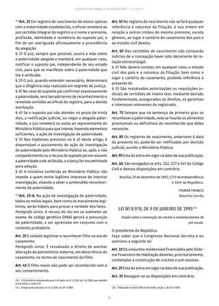 82
ESTATUTO DA CRIANÇA E DO ADOLESCENTE – 14ª EDIÇÃO
152
Art. 2º Em registro de nascimento de menor apenas
com a maternidade estabelecida, o oficial remeterá ao
juiz certidão integral do registro e o nome e prenome,
profissão, identidade e residência do suposto pai, a
fim de ser averiguada oficiosamente a procedência
da alegação.
§ 1º O juiz, sempre que possível, ouvirá a mãe sobre
a paternidade alegada e mandará, em qualquer caso,
notificar o suposto pai, independente de seu estado
civil, para que se manifeste sobre a paternidade que
lhe é atribuída.
§ 2º O juiz, quando entender necessário, determinará
que a diligência seja realizada em segredo de justiça.
§ 3º No caso do suposto pai confirmar expressamente
a paternidade, será lavrado termo de reconhecimento e
remetida certidão ao oficial do registro, para a devida
averbação.
§ 4º Se o suposto pai não atender no prazo de trinta
dias, a notificação judicial, ou negar a alegada pater-
nidade, o juiz remeterá os autos ao representante do
Ministério Público para que intente, havendo elementos
suficientes, a ação de investigação de paternidade.
§ 5º Nas hipóteses previstas no § 4º deste artigo, é
dispensável o ajuizamento de ação de investigação
de paternidade pelo Ministério Público se, após o não
comparecimentoou arecusadosupostopaiemassumir
a paternidade a ele atribuída, a criança for encaminhada
para adoção.
§ 6º A iniciativa conferida ao Ministério Público não
impede a quem tenha legítimo interesse de intentar
investigação, visando a obter o pretendido reconheci-
mento da paternidade.
153
Art. 2º-A. Na ação de investigação de paternidade,
todos os meios legais, bem como os moralmente legí-
timos, serão hábeis para provar a verdade dos fatos.
Parágrafo único. A recusa do réu em se submeter ao
exame de código genético (DNA) gerará a presunção
da paternidade, a ser apreciada em conjunto com o
contexto probatório.
Art. 3º E vedado legitimar e reconhecer filho na ata do
casamento.
Parágrafo único. É ressalvado o direito de averbar
alteração do patronímico materno, em decorrência do
casamento, no termo de nascimento do filho.
Art. 4º O filho maior não pode ser reconhecido sem o
seu consentimento.
152.  § 5º primitivo renumerado para § 6º pela Lei nº 12.010, de 3-8-2009, que também
acrescentou o novo § 5º.
153.  Artigo acrescido pela Lei nº 12.004, de 29-7-2009.
Art. 5º No registro de nascimento não se fará qualquer
referência à natureza da filiação, à sua ordem em
relação a outros irmãos do mesmo prenome, exceto
gêmeos, ao lugar e cartório do casamento dos pais e
ao estado civil destes.
Art. 6º Das certidões de nascimento não constarão
indícios de a concepção haver sido decorrente de re-
lação extraconjugal.
§ 1º Não deverá constar, em qualquer caso, o estado
civil dos pais e a natureza da filiação, bem como o
lugar e cartório do casamento, proibida referência à
presente lei.
§ 2º São ressalvadas autorizações ou requisições ju-
diciais de certidões de inteiro teor, mediante decisão
fundamentada, assegurados os direitos, as garantias
e interesses relevantes do registrado.
Art. 7º Sempre que na sentença de primeiro grau se
reconhecer a paternidade, nela se fixarão os alimentos
provisionais ou definitivos do reconhecido que deles
necessite.
Art. 8º Os registros de nascimento, anteriores à data
da presente lei, poderão ser retificados por decisão
judicial, ouvido o Ministério Público.
Art.9ºEsta lei entra em vigor na data de sua publicação.
Art. 10. São revogados os arts. 332, 337 e 347 do Código
Civil e demais disposições em contrário.
Brasília,29dedezembrode1992;171ºdaIndependência
e 104º da República.
ITAMAR FRANCO
Maurício Corrêa
LEI Nº 8.978, DE 9 DE JANEIRO DE 1995154
Dispõe sobre a construção de creches e estabelecimentos de
pré-escola.
O presidente da República
Faço saber que o Congresso Nacional decreta e eu
sanciono a seguinte lei:
Art.1ºOs conjuntos residenciais financiados pelo Siste-
ma Financeiro de Habitação deverão, prioritariamente,
contemplar a construção de creches e pré-escolas.
Art.2ºEsta lei entra em vigor na data de sua publicação.
Art. 3º Revogam-se as disposições em contrário.
154.  Publicada no Diário Oficial da União, Seção 1, de 10-1-1995.
 