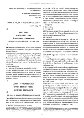 83
ESTATUTO DA CRIANÇA E DO ADOLESCENTE – 14ª EDIÇÃO
Brasília, 9 de janeiro de 1995; 174º da Independência e
107º da República
FERNANDO HENRIQUE CARDOSO
Paulo Renato Souza
José Serra
LEI Nº 10.406, DE 10 DE JANEIRO DE 2002155
Institui o Código Civil.
[...]
PARTE GERAL
LIVRO I – DAS PESSOAS
TÍTULO I – DAS PESSOAS NATURAIS
CAPÍTULO I – DA PERSONALIDADE E DA CAPACIDADE
[...]
Art.5ºA menoridade cessa aos dezoito anos completos,
quando a pessoa fica habilitada à prática de todos os
atos da vida civil.
Parágrafoúnico.Cessará,paraosmenores,aincapacidade:
I – pela concessão dos pais, ou de um deles na falta
do outro, mediante instrumento público, independen-
temente de homologação judicial, ou por sentença do
juiz, ouvido o tutor, se o menor tiver dezesseis anos
completos;
II – pelo casamento;
III – pelo exercício de emprego público efetivo;
IV – pela colação de grau em curso de ensino superior;
V – pelo estabelecimento civil ou comercial, ou pela
existênciaderelaçãodeemprego,desdeque,emfunção
deles, o menor com dezesseis anos completos tenha
economia própria.
[...]
LIVRO IV – DO DIREITO DE FAMÍLIA
TÍTULO I – DO DIREITO PESSOAL
SUBTÍTULO I – DO CASAMENTO
[...]
CAPÍTULO XI – DA PROTEÇÃO DA PESSOA DOS FILHOS
156
Art.1.583.A guarda será unilateral ou compartilhada.
§ 1º Compreende-se por guarda unilateral a atribuída
a um só dos genitores ou a alguém que o substitua
155.  Publicada no Diário Oficial da União, Seção 1, de 11-1-2002.
156.  Caput do artigo com nova redação dada pela Lei nº 11.698, de 13-6-2008, que tam-
bém acrescentou os §§ 1º a 3º; §§ 2º e 3º com nova redação dada pela Lei nº 13.058, de
22-12-2014, que também revogou os incisos I a III e acrescentou o § 5º; § 4º foi proposto
e vetado no projeto que foi transformado na Lei nº 11.698, de 13-6-2008.
(art. 1.584, § 5º) e, por guarda compartilhada a res-
ponsabilização conjunta e o exercício de direitos e
deveres do pai e da mãe que não vivam sob o mesmo
teto, concernentes ao poder familiar dos filhos comuns.
§ 2º Na guarda compartilhada, o tempo de convívio com
os filhos deve ser dividido de forma equilibrada com a
mãe e com o pai, sempre tendo em vista as condições
fáticas e os interesses dos filhos.
I – (revogado);
II – (revogado);
III – (revogado).
§ 3º Na guarda compartilhada, a cidade considerada
base de moradia dos filhos será aquela que melhor
atender aos interesses dos filhos.
§ 4º (Vetado.)
§ 5º A guarda unilateral obriga o pai ou a mãe que não
a detenha a supervisionar os interesses dos filhos, e,
para possibilitar tal supervisão, qualquer dos genitores
sempre será parte legítima para solicitar informações
e/ou prestação de contas, objetivas ou subjetivas, em
assuntosousituaçõesquediretaouindiretamenteafetem
a saúde física e psicológica e a educação de seus filhos.
157
Art. 1.584. A guarda, unilateral ou compartilhada,
poderá ser:
I – requerida, por consenso, pelo pai e pela mãe, ou
por qualquer deles, em ação autônoma de separação,
de divórcio, de dissolução de união estável ou em
medida cautelar;
II – decretada pelo juiz, em atenção a necessidades es-
pecíficas do filho, ou em razão da distribuição de tempo
necessário ao convívio deste com o pai e com a mãe.
§ 1º Na audiência de conciliação, o juiz informará ao pai
e à mãe o significado da guarda compartilhada, a sua
importância, a similitude de deveres e direitos atribuí-
dos aos genitores e as sanções pelo descumprimento
de suas cláusulas.
§ 2º Quando não houver acordo entre a mãe e o pai
quanto à guarda do filho, encontrando-se ambos os
genitores aptos a exercer o poder familiar, será aplicada
a guarda compartilhada, salvo se um dos genitores de-
clarar ao magistrado que não deseja a guarda do menor.
§ 3º Para estabelecer as atribuições do pai e da mãe e
osperíodosdeconvivênciasobguardacompartilhada,o
juiz, de ofício ou a requerimento do Ministério Público,
poderá basear-se em orientação técnico-profissional
ou de equipe interdisciplinar, que deverá visar à divisão
equilibrada do tempo com o pai e com a mãe.
157.  CaputdoartigocomnovaredaçãodadapelaLeinº11.698,de13-6-2008,quetambém
acrescentou os incisos I e II e os §§ 1º a 5º; §§ 2º a 5º com nova redação dada pela Lei nº
13.058, de 22-12-2014; § 6º acrescido pela Lei nº 13.058, de 22-12-2014.
 