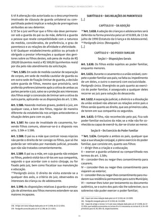 84
ESTATUTO DA CRIANÇA E DO ADOLESCENTE – 14ª EDIÇÃO
§ 4º A alteração não autorizada ou o descumprimento
imotivado de cláusula de guarda unilateral ou com-
partilhada poderá implicar a redução de prerrogativas
atribuídas ao seu detentor.
§ 5º Se o juiz verificar que o filho não deve permane-
cer sob a guarda do pai ou da mãe, deferirá a guarda
a pessoa que revele compatibilidade com a natureza
da medida, considerados, de preferência, o grau de
parentesco e as relações de afinidade e afetividade.
§ 6º Qualquer estabelecimento público ou privado é
obrigado a prestar informações a qualquer dos geni-
tores sobre os filhos destes, sob pena de multa de R$
200,00 (duzentos reais) a R$ 500,00 (quinhentos reais)
por dia pelo não atendimento da solicitação.
158
Art. 1.585. Em sede de medida cautelar de separação
de corpos, em sede de medida cautelar de guarda ou
em outra sede de fixação liminar de guarda, a decisão
sobre guarda de filhos, mesmo que provisória, será
proferida preferencialmente após a oitiva de ambas as
partes perante o juiz, salvo se a proteção aos interesses
dos filhos exigir a concessão de liminar sem a oitiva da
outra parte, aplicando-se as disposições do art. 1.584.
Art. 1.586. Havendo motivos graves, poderá o juiz, em
qualquer caso, a bem dos filhos, regular de maneira
diferente da estabelecida nos artigos antecedentes a
situação deles para com os pais.
Art. 1.587. No caso de invalidade do casamento, ha-
vendo filhos comuns, observar-se-á o disposto nos
arts. 1.584 e 1.586.
Art. 1.588. O pai ou a mãe que contrair novas núpcias
não perde o direito de ter consigo os filhos, que só lhe
poderão ser retirados por mandado judicial, provado
que não são tratados convenientemente.
Art. 1.589. O pai ou a mãe, em cuja guarda não estejam
os filhos, poderá visitá-los e tê-los em sua companhia,
segundo o que acordar com o outro cônjuge, ou for
fixado pelo juiz, bem como fiscalizar sua manutenção
e educação.
159
Parágrafo único. O direito de visita estende-se a
qualquer dos avós, a critério do juiz, observados os
interesses da criança ou do adolescente.
Art. 1.590. As disposições relativas à guarda e presta-
ção de alimentos aos filhos menores estendem-se aos
maiores incapazes.
158.  Artigo com nova redação dada pela Lei nº 13.058, de 22-12-2014.
159.  Parágrafo acrescido pela Lei nº 12.398, de 23-3-2011.
SUBTÍTULO II – DAS RELAÇÕES DE PARENTESCO
[...]
CAPÍTULO IV – DA ADOÇÃO
160
Art. 1.618. A adoção de crianças e adolescentes será
deferida na forma prevista pela Lei nº 8.069, de 13 de
julho de 1990 (Estatuto da Criança e do Adolescente).
161
Parágrafo único. (Revogado.)
[...]
CAPÍTULO V – DO PODER FAMILIAR
Seção I – Disposições Gerais
Art. 1.630. Os filhos estão sujeitos ao poder familiar,
enquanto menores.
Art. 1.631. Durante o casamento e a união estável, com-
pete o poder familiar aos pais; na falta ou impedimento
de um deles, o outro o exercerá com exclusividade.
Parágrafo único. Divergindo os pais quanto ao exercí-
cio do poder familiar, é assegurado a qualquer deles
recorrer ao juiz para solução do desacordo.
Art.1.632.A separação judicial, o divórcio e a dissolução
da união estável não alteram as relações entre pais e
filhos senão quanto ao direito, que aos primeiros cabe,
de terem em sua companhia os segundos.
Art. 1.633. O filho, não reconhecido pelo pai, fica sob
poder familiar exclusivo da mãe; se a mãe não for co-
nhecida ou capaz de exercê-lo, dar-se-á tutor ao menor.
Seção II – Do Exercício do Poder Familiar
162
Art. 1.634. Compete a ambos os pais, qualquer que
seja a sua situação conjugal, o pleno exercício do poder
familiar, que consiste em, quanto aos filhos:
I – dirigir-lhes a criação e a educação;
II – exercer a guarda unilateral ou compartilhada nos
termos do art. 1.584;
III – conceder-lhes ou negar-lhes consentimento para
casarem;
IV – conceder-lhes ou negar-lhes consentimento para
viajarem ao exterior;
V–conceder-lhesounegar-lhesconsentimentoparamu-
darem sua residência permanente para outro Município;
VI – nomear-lhes tutor por testamento ou documento
autêntico, se o outro dos pais não lhe sobreviver, ou o
sobrevivo não puder exercer o poder familiar;
160.  Caput com nova redação dada pela Lei nº 12.010, de 3-8-2009.
161.  Parágrafo revogado pela Lei nº 12.010, de 3-8-2009.
162.  Caput do artigo e incisos I e II com nova redação dada pela Lei nº 13.058, de 22-
12-2014, que também acrescentou os incisos IV e V e renumerou os incisos IV, V, VI e VII
primitivos para VI, VII, VIII e IX, respectivamente.
 