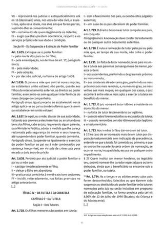 85
ESTATUTO DA CRIANÇA E DO ADOLESCENTE – 14ª EDIÇÃO
VII – representá-los judicial e extrajudicialmente até
os 16 (dezesseis) anos, nos atos da vida civil, e assis-
ti-los, após essa idade, nos atos em que forem partes,
suprindo-lhes o consentimento;
VIII – reclamá-los de quem ilegalmente os detenha;
IX – exigir que lhes prestem obediência, respeito e os
serviços próprios de sua idade e condição.
Seção III – Da Suspensão e Extinção do Poder Familiar
Art. 1.635. Extingue-se o poder familiar:
I – pela morte dos pais ou do filho;
II – pela emancipação, nos termos do art. 5º, parágrafo
único;
III – pela maioridade;
IV – pela adoção;
V – por decisão judicial, na forma do artigo 1.638.
Art 1.636. O pai ou a mãe que contrai novas núpcias,
ou estabelece união estável, não perde, quanto aos
filhos do relacionamento anterior, os direitos ao poder
familiar, exercendo-os sem qualquer interferência do
novo cônjuge ou companheiro.
Parágrafo único. Igual preceito ao estabelecido neste
artigo aplica-se ao pai ou à mãe solteiros que casarem
ou estabelecerem união estável.
Art. 1.637. Se o pai, ou a mãe, abusar de sua autoridade,
faltando aos deveres a eles inerentes ou arruinando os
bensdosfilhos,cabeaojuiz,requerendoalgumparente,
ou o Ministério Público, adotar a medida que lhe pareça
reclamada pela segurança do menor e seus haveres,
até suspendendo o poder familiar, quando convenha.
Parágrafo único. Suspende-se igualmente o exercício
do poder familiar ao pai ou à mãe condenados por
sentença irrecorrível, em virtude de crime cuja pena
exceda a dois anos de prisão.
Art. 1.638. Perderá por ato judicial o poder familiar o
pai ou a mãe que:
I – castigar imoderadamente o filho;
II – deixar o filho em abandono;
III–praticaratoscontráriosàmoraleaosbonscostumes;
IV – incidir, reiteradamente, nas faltas previstas no
artigo antecedente.
[...]
TÍTULO IV – DA TUTELA E DA CURATELA
CAPÍTULO I – DA TUTELA
Seção I – Dos Tutores
Art. 1.728. Os filhos menores são postos em tutela:
I – com o falecimento dos pais, ou sendo estes julgados
ausentes;
II – em caso de os pais decaírem do poder familiar.
Art. 1.729. O direito de nomear tutor compete aos pais,
em conjunto.
Parágrafoúnico.Anomeaçãodeveconstardetestamento
ou de qualquer outro documento autêntico.
Art. 1.730. É nula a nomeação de tutor pelo pai ou pela
mãe que, ao tempo de sua morte, não tinha o poder
familiar.
Art. 1.731. Em falta de tutor nomeado pelos pais incum-
be a tutela aos parentes consanguíneos do menor, por
esta ordem:
I – aos ascendentes, preferindo o de grau mais próximo
ao mais remoto;
II – aos colaterais até o terceiro grau, preferindo os mais
próximos aos mais remotos, e, no mesmo grau, os mais
velhos aos mais moços; em qualquer dos casos, o juiz
escolherá entre eles o mais apto a exercer a tutela em
benefício do menor.
Art. 1.732. O juiz nomeará tutor idôneo e residente no
domicílio do menor:
I – na falta de tutor testamentário ou legítimo;
II–quandoestesforemexcluídosouescusadosdatutela;
III – quando removidos por não idôneos o tutor legítimo
e o testamentário.
Art. 1.733. Aos irmãos órfãos dar-se-á um só tutor.
§ 1º No caso de ser nomeado mais de um tutor por dis-
posição testamentária sem indicação de precedência,
entende-se que a tutela foi cometida ao primeiro, e que
os outros lhe sucederão pela ordem de nomeação, se
ocorrer morte, incapacidade, escusa ou qualquer outro
impedimento.
§ 2º Quem institui um menor herdeiro, ou legatário
seu, poderá nomear-lhe curador especial para os bens
deixados, ainda que o beneficiário se encontre sob o
poder familiar, ou tutela.
163
Art. 1.734. As crianças e os adolescentes cujos pais
forem desconhecidos, falecidos ou que tiverem sido
suspensosoudestituídosdopoderfamiliarterãotutores
nomeados pelo Juiz ou serão incluídos em programa
de colocação familiar, na forma prevista pela Lei nº
8.069, de 13 de julho de 1990 (Estatuto da Criança e
do Adolescente).
[...]
163.  Artigo com nova redação dada pela Lei nº 12.010, de 3-8-2009.
 