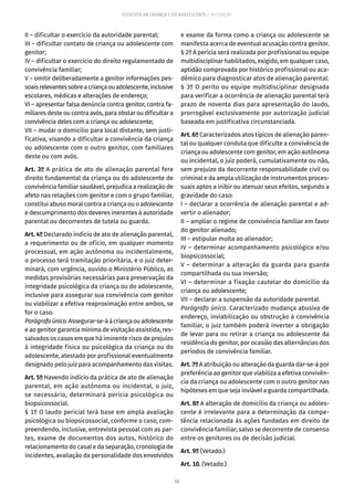 88
ESTATUTO DA CRIANÇA E DO ADOLESCENTE – 14ª EDIÇÃO
II – dificultar o exercício da autoridade parental;
III – dificultar contato de criança ou adolescente com
genitor;
IV – dificultar o exercício do direito regulamentado de
convivência familiar;
V – omitir deliberadamente a genitor informações pes-
soaisrelevantessobreacriançaouadolescente,inclusive
escolares, médicas e alterações de endereço;
VI – apresentar falsa denúncia contra genitor, contra fa-
miliares deste ou contra avós, para obstar ou dificultar a
convivência deles com a criança ou adolescente;
VII – mudar o domicílio para local distante, sem justi-
ficativa, visando a dificultar a convivência da criança
ou adolescente com o outro genitor, com familiares
deste ou com avós.
Art. 3º A prática de ato de alienação parental fere
direito fundamental da criança ou do adolescente de
convivência familiar saudável, prejudica a realização de
afeto nas relações com genitor e com o grupo familiar,
constitui abuso moral contra a criança ou o adolescente
e descumprimento dos deveres inerentes à autoridade
parental ou decorrentes de tutela ou guarda.
Art. 4º Declarado indício de ato de alienação parental,
a requerimento ou de ofício, em qualquer momento
processual, em ação autônoma ou incidentalmente,
o processo terá tramitação prioritária, e o juiz deter-
minará, com urgência, ouvido o Ministério Público, as
medidas provisórias necessárias para preservação da
integridade psicológica da criança ou do adolescente,
inclusive para assegurar sua convivência com genitor
ou viabilizar a efetiva reaproximação entre ambos, se
for o caso.
Parágrafoúnico.Assegurar-se-áàcriançaouadolescente
e ao genitor garantia mínima de visitação assistida, res-
salvados os casos em que há iminente risco de prejuízo
à integridade física ou psicológica da criança ou do
adolescente, atestado por profissional eventualmente
designado pelo juiz para acompanhamento das visitas.
Art. 5º Havendo indício da prática de ato de alienação
parental, em ação autônoma ou incidental, o juiz,
se necessário, determinará perícia psicológica ou
biopsicossocial.
§ 1º O laudo pericial terá base em ampla avaliação
psicológica ou biopsicossocial, conforme o caso, com-
preendendo, inclusive, entrevista pessoal com as par-
tes, exame de documentos dos autos, histórico do
relacionamento do casal e da separação, cronologia de
incidentes, avaliação da personalidade dos envolvidos
e exame da forma como a criança ou adolescente se
manifesta acerca de eventual acusação contra genitor.
§ 2º A perícia será realizada por profissional ou equipe
multidisciplinar habilitados, exigido, em qualquer caso,
aptidão comprovada por histórico profissional ou aca-
dêmico para diagnosticar atos de alienação parental.
§ 3º O perito ou equipe multidisciplinar designada
para verificar a ocorrência de alienação parental terá
prazo de noventa dias para apresentação do laudo,
prorrogável exclusivamente por autorização judicial
baseada em justificativa circunstanciada.
Art. 6º Caracterizados atos típicos de alienação paren-
tal ou qualquer conduta que dificulte a convivência de
criança ou adolescente com genitor, em ação autônoma
ou incidental, o juiz poderá, cumulativamente ou não,
sem prejuízo da decorrente responsabilidade civil ou
criminal e da ampla utilização de instrumentos proces-
suais aptos a inibir ou atenuar seus efeitos, segundo a
gravidade do caso:
I – declarar a ocorrência de alienação parental e ad-
vertir o alienador;
II – ampliar o regime de convivência familiar em favor
do genitor alienado;
III – estipular multa ao alienador;
IV – determinar acompanhamento psicológico e/ou
biopsicossocial;
V – determinar a alteração da guarda para guarda
compartilhada ou sua inversão;
VI – determinar a fixação cautelar do domicílio da
criança ou adolescente;
VII – declarar a suspensão da autoridade parental.
Parágrafo único. Caracterizado mudança abusiva de
endereço, inviabilização ou obstrução à convivência
familiar, o juiz também poderá inverter a obrigação
de levar para ou retirar a criança ou adolescente da
residência do genitor, por ocasião das alternâncias dos
períodos de convivência familiar.
Art. 7º A atribuição ou alteração da guarda dar-se-á por
preferência ao genitor que viabiliza a efetiva convivên-
cia da criança ou adolescente com o outro genitor nas
hipóteses em que seja inviável a guarda compartilhada.
Art. 8º A alteração de domicílio da criança ou adoles-
cente é irrelevante para a determinação da compe-
tência relacionada às ações fundadas em direito de
convivência familiar, salvo se decorrente de consenso
entre os genitores ou de decisão judicial.
Art. 9º (Vetado.)
Art. 10. (Vetado.)
 