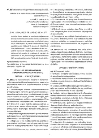 89
ESTATUTO DA CRIANÇA E DO ADOLESCENTE – 14ª EDIÇÃO
Art.11.Estaleientraemvigornadatadesuapublicação.
Brasília, 26 de agosto de 2010; 189º da Independência
e 122º da República.
LUIZ INÁCIO LULA DA SILVA
Luiz Paulo Teles Ferreira Barreto
Paulo de Tarso Vannuchi
José Gomes Temporão
LEI Nº 12.594, DE 18 DE JANEIRO DE 2012170
Institui o Sistema Nacional de Atendimento Socioeducativo
(Sinase),regulamentaaexecuçãodasmedidassocioeducativas
destinadasaadolescentequepratiqueatoinfracional;ealtera
as Leis nos 8.069, de 13 de julho de 1990 (Estatuto da Criança
e do Adolescente); 7.560, de 19 de dezembro de 1986, 7.998, de
11dejaneirode1990,5.537,de21denovembrode1968,8.315,
de 23 de dezembro de 1991, 8.706, de 14 de setembro de 1993,
os Decretos-Leis nos 4.048, de 22 de janeiro de 1942, 8.621, de
10 de janeiro de 1946, e a Consolidação das Leis do Trabalho
(CLT),aprovadapeloDecreto-Leinº 5.452,de1º demaiode1943.
A presidenta da República
Faço saber que o Congresso Nacional decreta e eu
sanciono a seguinte lei:
TÍTULO I – DO SISTEMA NACIONAL DE
ATENDIMENTO SOCIOEDUCATIVO (SINASE)
CAPÍTULO I – DISPOSIÇÕES GERAIS
Art.1ºEstaleiinstituioSistemaNacionaldeAtendimen-
to Socioeducativo (Sinase) e regulamenta a execução
das medidas destinadas a adolescente que pratique
ato infracional.
§ 1º Entende-se por Sinase o conjunto ordenado de
princípios, regras e critérios que envolvem a execução
demedidassocioeducativas,incluindo-senele,porade-
são, os sistemas estaduais, distrital e municipais, bem
comotodososplanos,políticaseprogramasespecíficos
de atendimento a adolescente em conflito com a lei.
§ 2º Entendem-se por medidas socioeducativas as
previstas no art. 112 da Lei nº 8.069, de 13 de julho de
1990 (Estatuto da Criança e do Adolescente), as quais
têm por objetivos:
I – a responsabilização do adolescente quanto às conse-
quências lesivas do ato infracional, sempre que possível
incentivando a sua reparação;
II – a integração social do adolescente e a garantia de
seus direitos individuais e sociais, por meio do cum-
primento de seu plano individual de atendimento; e
170.  PublicadanoDiárioOficialdaUnião,Seção1,de19-1-2012,eretificadanode20-1-2012.
III – a desaprovação da conduta infracional, efetivando
as disposições da sentença como parâmetro máximo
de privação de liberdade ou restrição de direitos, ob-
servados os limites previstos em lei.
§ 3º Entendem-se por programa de atendimento a
organização e o funcionamento, por unidade, das con-
dições necessárias para o cumprimento das medidas
socioeducativas.
§ 4º Entende-se por unidade a base física necessária
para a organização e o funcionamento de programa
de atendimento.
§ 5º Entendem-se por entidade de atendimento a pes-
soa jurídica de direito público ou privado que instala e
mantém a unidade e os recursos humanos e materiais
necessários ao desenvolvimento de programas de
atendimento.
Art. 2º O Sinase será coordenado pela União e inte-
grado pelos sistemas estaduais, distrital e municipais
responsáveis pela implementação dos seus respectivos
programas de atendimento a adolescente ao qual seja
aplicada medida socioeducativa, com liberdade de
organização e funcionamento, respeitados os termos
desta lei.
CAPÍTULO II – DAS COMPETÊNCIAS
Art. 3º Compete à União:
I – formular e coordenar a execução da política nacional
de atendimento socioeducativo;
II – elaborar o Plano Nacional de Atendimento Socioe-
ducativo, em parceria com os estados, o Distrito Federal
e os municípios;
III – prestar assistência técnica e suplementação finan-
ceira aos estados, ao Distrito Federal e aos municípios
para o desenvolvimento de seus sistemas;
IV–instituiremanteroSistemaNacionaldeInformações
sobre o Atendimento Socioeducativo, seu funcionamen-
to, entidades, programas, incluindo dados relativos a
financiamento e população atendida;
V – contribuir para a qualificação e ação em rede dos
sistemas de atendimento socioeducativo;
VI – estabelecer diretrizes sobre a organização e funcio-
namento das unidades e programas de atendimento e
asnormasdereferênciadestinadasaocumprimentodas
medidassocioeducativasdeinternaçãoesemiliberdade;
V – contribuir para a qualificação e ação em rede dos
sistemas de atendimento socioeducativo;
VI – estabelecer diretrizes sobre a organização e funcio-
namento das unidades e programas de atendimento e
asnormasdereferênciadestinadasaocumprimentodas
medidassocioeducativasdeinternaçãoesemiliberdade;
 