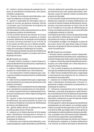 90
ESTATUTO DA CRIANÇA E DO ADOLESCENTE – 14ª EDIÇÃO
VII – instituir e manter processo de avaliação dos sis-
temas de atendimento socioeducativo, seus planos,
entidades e programas;
VIII – financiar, com os demais entes federados, a exe-
cução de programas e serviços do Sinase; e
IX – garantir a publicidade de informações sobre re-
passes de recursos aos gestores estaduais, distrital
e municipais, para financiamento de programas de
atendimento socioeducativo.
§ 1º São vedados à União o desenvolvimento e a oferta
de programas próprios de atendimento.
§ 2º Ao Conselho Nacional dos Direitos da Criança
e do Adolescente (Conanda) competem as funções
normativa, deliberativa, de avaliação e de fiscalização
do Sinase, nos termos previstos na Lei nº 8.242, de
12 de outubro de 1991, que cria o referido conselho.
§ 3º O plano de que trata o inciso II do caput deste
artigo será submetido à deliberação do Conanda.
§ 4º À Secretaria de Direitos Humanos da Presidência da
República (SDH/PR) competem as funções executiva e
de gestão do Sinase.
Art. 4º Compete aos estados:
I – formular, instituir, coordenar e manter Sistema Es-
tadual de Atendimento Socioeducativo, respeitadas as
diretrizes fixadas pela União;
II – elaborar o Plano Estadual de Atendimento Socioe-
ducativo em conformidade com o Plano Nacional;
III – criar, desenvolver e manter programas para a exe-
cução das medidas socioeducativas de semiliberdade
e internação;
IV – editar normas complementares para a organização
e funcionamento do seu sistema de atendimento e dos
sistemas municipais;
V–estabelecercomosmunicípiosformasdecolaboração
para o atendimento socioeducativo em meio aberto;
VI – prestar assessoria técnica e suplementação finan-
ceira aos municípios para a oferta regular de programas
de meio aberto;
VII – garantir o pleno funcionamento do plantão in-
terinstitucional, nos termos previstos no inciso V do
art. 88 da Lei nº 8.069, de 13 de julho de 1990 (Estatuto
da Criança e do Adolescente);
VIII – garantir defesa técnica do adolescente a quem
se atribua prática de ato infracional;
IX – cadastrar-se no Sistema Nacional de Informações
sobre o Atendimento Socioeducativo e fornecer re-
gularmente os dados necessários ao povoamento e à
atualização do sistema; e
X – cofinanciar, com os demais entes federados, a exe-
cuçãodeprogramaseaçõesdestinadosaoatendimento
inicial de adolescente apreendido para apuração de
ato infracional, bem como aqueles destinados a ado-
lescente a quem foi aplicada medida socioeducativa
privativa de liberdade.
§ 1º Ao Conselho Estadual dos Direitos da Criança e do
Adolescente competem as funções deliberativas e de
controle do Sistema Estadual de Atendimento Socioe-
ducativo, nos termos previstos no inciso II do art. 88
da Lei nº 8.069, de 13 de julho de 1990 (Estatuto da
Criança e do Adolescente), bem como outras definidas
na legislação estadual ou distrital.
§2ºOplanodequetrataoincisoIIdocaput desteartigo
será submetido à deliberação do Conselho Estadual
dos Direitos da Criança e do Adolescente.
§ 3º Competem ao órgão a ser designado no plano de
que trata o inciso II do caput deste artigo as funções
executiva e de gestão do Sistema Estadual de Atendi-
mento Socioeducativo.
Art. 5º Compete aos municípios:
I – formular, instituir, coordenar e manter o Sistema Mu-
nicipal de Atendimento Socioeducativo, respeitadas as
diretrizes fixadas pela União e pelo respectivo estado;
II – elaborar o Plano Municipal de Atendimento Socioe-
ducativo, em conformidade com o Plano Nacional e o
respectivo Plano Estadual;
III – criar e manter programas de atendimento para a
execuçãodasmedidassocioeducativasemmeioaberto;
IV – editar normas complementares para a organização
e funcionamento dos programas do seu Sistema de
Atendimento Socioeducativo;
V – cadastrar-se no Sistema Nacional de Informações
sobre o Atendimento Socioeducativo e fornecer re-
gularmente os dados necessários ao povoamento e à
atualização do sistema; e
VI – cofinanciar, conjuntamente com os demais entes
federados, a execução de programas e ações destina-
dos ao atendimento inicial de adolescente apreendido
para apuração de ato infracional, bem como aqueles
destinados a adolescente a quem foi aplicada medida
socioeducativa em meio aberto.
§ 1º Para garantir a oferta de programa de atendimento
socioeducativo de meio aberto, os municípios podem
instituir os consórcios dos quais trata a Lei nº 11.107, de
6 de abril de 2005, que dispõe sobre normas gerais de
contrataçãodeconsórciospúblicosedáoutrasprovidên-
cias, ou qualquer outro instrumento jurídico adequado,
como forma de compartilhar responsabilidades.
§ 2º Ao Conselho Municipal dos Direitos da Criança e
do Adolescente competem as funções deliberativas
e de controle do Sistema Municipal de Atendimento
 