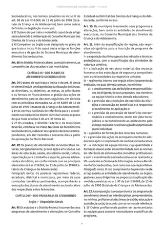 91
ESTATUTO DA CRIANÇA E DO ADOLESCENTE – 14ª EDIÇÃO
Socioeducativo, nos termos previstos no inciso II do
art. 88 da Lei nº 8.069, de 13 de julho de 1990 (Esta-
tuto da Criança e do Adolescente), bem como outras
definidas na legislação municipal.
§3ºO planodequetrataoincisoIIdocaput desteartigo
serásubmetidoàdeliberaçãodoConselhoMunicipaldos
Direitos da Criança e do Adolescente.
§ 4º Competem ao órgão a ser designado no plano de
que trata o inciso II do caput deste artigo as funções
executiva e de gestão do Sistema Municipal de Aten-
dimento Socioeducativo.
Art. 6º Ao Distrito Federal cabem, cumulativamente, as
competências dos estados e dos municípios.
CAPÍTULO III – DOS PLANOS DE
ATENDIMENTO SOCIOEDUCATIVO
Art. 7º O plano de que trata o inciso II do art. 3º desta
lei deverá incluir um diagnóstico da situação do Sinase,
as diretrizes, os objetivos, as metas, as prioridades
e as formas de financiamento e gestão das ações de
atendimento para os dez anos seguintes, em sintonia
com os princípios elencados na Lei nº 8.069, de 13 de
julho de 1990 (Estatuto da Criança e do Adolescente).
§ 1º As normas nacionais de referência para o atendi-
mento socioeducativo devem constituir anexo ao plano
de que trata o inciso II do art. 3º desta lei.
§ 2º Os estados, o Distrito Federal e os municípios
deverão, com base no Plano Nacional de Atendimento
Socioeducativo, elaborar seus planos decenais corres-
pondentes, em até trezentos e sessenta dias a partir
da aprovação do Plano Nacional.
Art. 8º Os planos de atendimento socioeducativo de-
verão, obrigatoriamente, prever ações articuladas nas
áreas de educação, saúde, assistência social, cultura,
capacitação para o trabalho e esporte, para os adoles-
centes atendidos, em conformidade com os princípios
elencados na Lei nº 8.069, de 13 de julho de 1990 (Es-
tatuto da Criança e do Adolescente).
Parágrafo único. Os poderes legislativos federal,
estaduais, distrital e municipais, por meio de suas
comissões temáticas pertinentes, acompanharão a
execução dos planos de atendimento socioeducativo
dos respectivos entes federados.
CAPÍTULO IV – DOS PROGRAMAS DE ATENDIMENTO
Seção I – Disposições Gerais
Art. 9º Os estados e o Distrito Federal inscreverão seus
programas de atendimento e alterações no Conselho
Estadual ou Distrital dos Direitos da Criança e do Ado-
lescente, conforme o caso.
Art. 10. Os municípios inscreverão seus programas e
alterações, bem como as entidades de atendimento
executoras, no Conselho Municipal dos Direitos da
Criança e do Adolescente.
Art. 11. Além da especificação do regime, são requi-
sitos obrigatórios para a inscrição de programa de
atendimento:
I – a exposição das linhas gerais dos métodos e técnicas
pedagógicas, com a especificação das atividades de
natureza coletiva;
II – a indicação da estrutura material, dos recursos
humanos e das estratégias de segurança compatíveis
com as necessidades da respectiva unidade;
III – regimento interno que regule o funcionamento da
entidade, no qual deverá constar, no mínimo:
	 a)	 odetalhamentodasatribuiçõeseresponsabilida-
desdodirigente,deseusprepostos,dosmembros
da equipe técnica e dos demais educadores;
	 b)	 a previsão das condições do exercício da disci-
plina e concessão de benefícios e o respectivo
procedimento de aplicação; e
	 c)	a previsão da concessão de benefícios extraor-
dinários e enaltecimento, tendo em vista tornar
público o reconhecimento ao adolescente pelo
esforço realizado na consecução dos objetivos do
plano individual;
IV – a política de formação dos recursos humanos;
V – a previsão das ações de acompanhamento do ado-
lescenteapósocumprimentodemedidasocioeducativa;
VI – a indicação da equipe técnica, cuja quantidade e
formaçãodevemestaremconformidadecomasnormas
de referência do sistema e dos conselhos profissionais
e com o atendimento socioeducativo a ser realizado; e
VII–aadesãoaoSistemadeInformaçõessobreoAtendi-
mento Socioeducativo, bem como sua operação efetiva.
Parágrafo único. O não cumprimento do previsto neste
artigo sujeita as entidades de atendimento, os órgãos
gestores, seus dirigentes ou prepostos à aplicação das
medidas previstas no art. 97 da Lei nº 8.069, de 13 de
julho de 1990 (Estatuto da Criança e do Adolescente).
Art.12.A composição da equipe técnica do programa de
atendimentodeveráserinterdisciplinar,compreendendo,
nomínimo,profissionaisdasáreasdesaúde,educaçãoe
assistênciasocial,deacordocomasnormasdereferência.
§ 1º Outros profissionais podem ser acrescentados
às equipes para atender necessidades específicas do
programa.
 