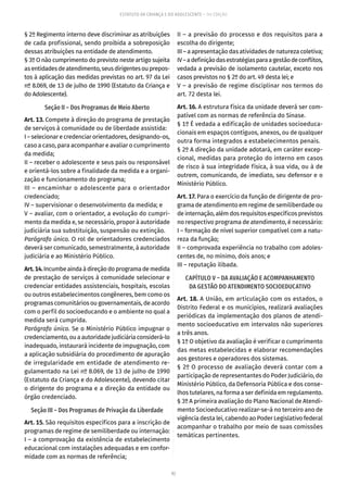 92
ESTATUTO DA CRIANÇA E DO ADOLESCENTE – 14ª EDIÇÃO
§ 2º Regimento interno deve discriminar as atribuições
de cada profissional, sendo proibida a sobreposição
dessas atribuições na entidade de atendimento.
§ 3º O não cumprimento do previsto neste artigo sujeita
asentidadesdeatendimento,seusdirigentesouprepos-
tos à aplicação das medidas previstas no art. 97 da Lei
nº 8.069, de 13 de julho de 1990 (Estatuto da Criança e
do Adolescente).
Seção II – Dos Programas de Meio Aberto
Art. 13. Compete à direção do programa de prestação
de serviços à comunidade ou de liberdade assistida:
I – selecionar e credenciar orientadores, designando-os,
caso a caso, para acompanhar e avaliar o cumprimento
da medida;
II – receber o adolescente e seus pais ou responsável
e orientá-los sobre a finalidade da medida e a organi-
zação e funcionamento do programa;
III – encaminhar o adolescente para o orientador
credenciado;
IV – supervisionar o desenvolvimento da medida; e
V – avaliar, com o orientador, a evolução do cumpri-
mento da medida e, se necessário, propor à autoridade
judiciária sua substituição, suspensão ou extinção.
Parágrafo único. O rol de orientadores credenciados
deverá ser comunicado, semestralmente, à autoridade
judiciária e ao Ministério Público.
Art.14.Incumbeaindaàdireçãodoprogramademedida
de prestação de serviços à comunidade selecionar e
credenciar entidades assistenciais, hospitais, escolas
ou outros estabelecimentos congêneres, bem como os
programas comunitários ou governamentais, de acordo
com o perfil do socioeducando e o ambiente no qual a
medida será cumprida.
Parágrafo único. Se o Ministério Público impugnar o
credenciamento, ou a autoridade judiciária considerá-lo
inadequado, instaurará incidente de impugnação, com
a aplicação subsidiária do procedimento de apuração
de irregularidade em entidade de atendimento re-
gulamentado na Lei nº 8.069, de 13 de julho de 1990
(Estatuto da Criança e do Adolescente), devendo citar
o dirigente do programa e a direção da entidade ou
órgão credenciado.
Seção III – Dos Programas de Privação da Liberdade
Art. 15. São requisitos específicos para a inscrição de
programas de regime de semiliberdade ou internação:
I – a comprovação da existência de estabelecimento
educacional com instalações adequadas e em confor-
midade com as normas de referência;
II – a previsão do processo e dos requisitos para a
escolha do dirigente;
III – a apresentação das atividades de natureza coletiva;
IV–adefiniçãodasestratégiasparaagestãodeconflitos,
vedada a previsão de isolamento cautelar, exceto nos
casos previstos no § 2º do art. 49 desta lei; e
V – a previsão de regime disciplinar nos termos do
art. 72 desta lei.
Art. 16. A estrutura física da unidade deverá ser com-
patível com as normas de referência do Sinase.
§ 1º É vedada a edificação de unidades socioeduca-
cionais em espaços contíguos, anexos, ou de qualquer
outra forma integrados a estabelecimentos penais.
§ 2º A direção da unidade adotará, em caráter excep-
cional, medidas para proteção do interno em casos
de risco à sua integridade física, à sua vida, ou à de
outrem, comunicando, de imediato, seu defensor e o
Ministério Público.
Art. 17. Para o exercício da função de dirigente de pro-
grama de atendimento em regime de semiliberdade ou
de internação, além dos requisitos específicos previstos
no respectivo programa de atendimento, é necessário:
I – formação de nível superior compatível com a natu-
reza da função;
II – comprovada experiência no trabalho com adoles-
centes de, no mínimo, dois anos; e
III – reputação ilibada.
CAPÍTULO V – DA AVALIAÇÃO E ACOMPANHAMENTO
DA GESTÃO DO ATENDIMENTO SOCIOEDUCATIVO
Art. 18. A União, em articulação com os estados, o
Distrito Federal e os municípios, realizará avaliações
periódicas da implementação dos planos de atendi-
mento socioeducativo em intervalos não superiores
a três anos.
§ 1º O objetivo da avaliação é verificar o cumprimento
das metas estabelecidas e elaborar recomendações
aos gestores e operadores dos sistemas.
§ 2º O processo de avaliação deverá contar com a
participação de representantes do Poder Judiciário, do
Ministério Público, da Defensoria Pública e dos conse-
lhos tutelares, na forma a ser definida em regulamento.
§ 3º A primeira avaliação do Plano Nacional de Atendi-
mento Socioeducativo realizar-se-á no terceiro ano de
vigência desta lei, cabendo ao Poder Legislativo federal
acompanhar o trabalho por meio de suas comissões
temáticas pertinentes.
 