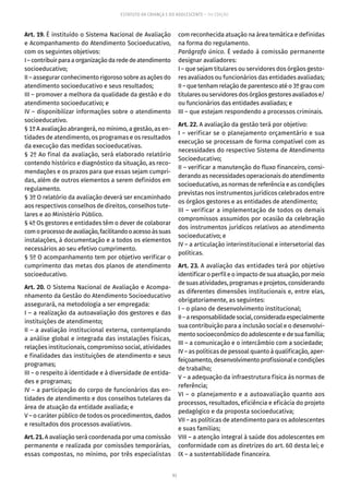 93
ESTATUTO DA CRIANÇA E DO ADOLESCENTE – 14ª EDIÇÃO
Art. 19. É instituído o Sistema Nacional de Avaliação
e Acompanhamento do Atendimento Socioeducativo,
com os seguintes objetivos:
I–contribuirparaaorganizaçãodarededeatendimento
socioeducativo;
II – assegurar conhecimento rigoroso sobre as ações do
atendimento socioeducativo e seus resultados;
III – promover a melhora da qualidade da gestão e do
atendimento socioeducativo; e
IV – disponibilizar informações sobre o atendimento
socioeducativo.
§ 1º A avaliação abrangerá, no mínimo, a gestão, as en-
tidades de atendimento, os programas e os resultados
da execução das medidas socioeducativas.
§ 2º Ao final da avaliação, será elaborado relatório
contendo histórico e diagnóstico da situação, as reco-
mendações e os prazos para que essas sejam cumpri-
das, além de outros elementos a serem definidos em
regulamento.
§ 3º O relatório da avaliação deverá ser encaminhado
aos respectivos conselhos de direitos, conselhos tute-
lares e ao Ministério Público.
§ 4º Os gestores e entidades têm o dever de colaborar
comoprocessodeavaliação,facilitandooacessoàssuas
instalações, à documentação e a todos os elementos
necessários ao seu efetivo cumprimento.
§ 5º O acompanhamento tem por objetivo verificar o
cumprimento das metas dos planos de atendimento
socioeducativo.
Art. 20. O Sistema Nacional de Avaliação e Acompa-
nhamento da Gestão do Atendimento Socioeducativo
assegurará, na metodologia a ser empregada:
I – a realização da autoavaliação dos gestores e das
instituições de atendimento;
II – a avaliação institucional externa, contemplando
a análise global e integrada das instalações físicas,
relações institucionais, compromisso social, atividades
e finalidades das instituições de atendimento e seus
programas;
III – o respeito à identidade e à diversidade de entida-
des e programas;
IV – a participação do corpo de funcionários das en-
tidades de atendimento e dos conselhos tutelares da
área de atuação da entidade avaliada; e
V – o caráter público de todos os procedimentos, dados
e resultados dos processos avaliativos.
Art. 21. A avaliação será coordenada por uma comissão
permanente e realizada por comissões temporárias,
essas compostas, no mínimo, por três especialistas
com reconhecida atuação na área temática e definidas
na forma do regulamento.
Parágrafo único. É vedado à comissão permanente
designar avaliadores:
I – que sejam titulares ou servidores dos órgãos gesto-
res avaliados ou funcionários das entidades avaliadas;
II – que tenham relação de parentesco até o 3º grau com
titulares ou servidores dos órgãos gestores avaliados e/
ou funcionários das entidades avaliadas; e
III – que estejam respondendo a processos criminais.
Art. 22. A avaliação da gestão terá por objetivo:
I – verificar se o planejamento orçamentário e sua
execução se processam de forma compatível com as
necessidades do respectivo Sistema de Atendimento
Socioeducativo;
II – verificar a manutenção do fluxo financeiro, consi-
derando as necessidades operacionais do atendimento
socioeducativo, as normas de referência e as condições
previstas nos instrumentos jurídicos celebrados entre
os órgãos gestores e as entidades de atendimento;
III – verificar a implementação de todos os demais
compromissos assumidos por ocasião da celebração
dos instrumentos jurídicos relativos ao atendimento
socioeducativo; e
IV – a articulação interinstitucional e intersetorial das
políticas.
Art. 23. A avaliação das entidades terá por objetivo
identificar o perfil e o impacto de sua atuação, por meio
de suas atividades, programas e projetos, considerando
as diferentes dimensões institucionais e, entre elas,
obrigatoriamente, as seguintes:
I – o plano de desenvolvimento institucional;
II–aresponsabilidadesocial,consideradaespecialmente
sua contribuição para a inclusão social e o desenvolvi-
mento socioeconômico do adolescente e de sua família;
III – a comunicação e o intercâmbio com a sociedade;
IV – as políticas de pessoal quanto à qualificação, aper-
feiçoamento, desenvolvimento profissional e condições
de trabalho;
V – a adequação da infraestrutura física às normas de
referência;
VI – o planejamento e a autoavaliação quanto aos
processos, resultados, eficiência e eficácia do projeto
pedagógico e da proposta socioeducativa;
VII – as políticas de atendimento para os adolescentes
e suas famílias;
VIII – a atenção integral à saúde dos adolescentes em
conformidade com as diretrizes do art. 60 desta lei; e
IX – a sustentabilidade financeira.
 