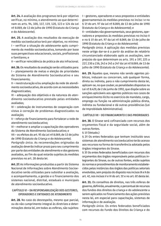 94
ESTATUTO DA CRIANÇA E DO ADOLESCENTE – 14ª EDIÇÃO
Art. 24. A avaliação dos programas terá por objetivo
verificar, no mínimo, o atendimento ao que determi-
nam os arts. 94, 100, 117, 119, 120, 123 e 124 da Lei
nº 8.069, de 13 de julho de 1990 (Estatuto da Criança
e do Adolescente).
Art. 25. A avaliação dos resultados da execução de
medida socioeducativa terá por objetivo, no mínimo:
I – verificar a situação do adolescente após cumpri-
mento da medida socioeducativa, tomando por base
suas perspectivas educacionais, sociais, profissionais
e familiares; e
II – verificar reincidência de prática de ato infracional.
Art.26.Os resultados da avaliação serão utilizados para:
I – planejamento de metas e eleição de prioridades
do Sistema de Atendimento Socioeducativo e seu
financiamento;
II – reestruturação e/ou ampliação da rede de atendi-
mento socioeducativo, de acordo com as necessidades
diagnosticadas;
III – adequação dos objetivos e da natureza do aten-
dimento socioeducativo prestado pelas entidades
avaliadas;
IV – celebração de instrumentos de cooperação com
vistas à correção de problemas diagnosticados na
avaliação;
V – reforço de financiamento para fortalecer a rede de
atendimento socioeducativo;
VI – melhorar e ampliar a capacitação dos operadores
do Sistema de Atendimento Socioeducativo; e
VII – os efeitos do art. 95 da Lei nº 8.069, de 13 de julho
de 1990 (Estatuto da Criança e do Adolescente).
Parágrafo único. As recomendações originadas da
avaliação deverão indicar prazo para seu cumprimento
por parte das entidades de atendimento e dos gestores
avaliados, ao fim do qual estarão sujeitos às medidas
previstas no art. 28 desta lei.
Art. 27. As informações produzidas a partir do Sistema
Nacional de Informações sobre Atendimento Socioe-
ducativo serão utilizadas para subsidiar a avaliação,
o acompanhamento, a gestão e o financiamento dos
sistemas nacional, distrital, estaduais e municipais
de atendimento socioeducativo.
CAPÍTULO VI – DA RESPONSABILIZAÇÃO DOS GESTORES,
OPERADORES E ENTIDADES DE ATENDIMENTO
Art. 28. No caso do desrespeito, mesmo que parcial,
ou do não cumprimento integral às diretrizes e deter-
minações desta lei, em todas as esferas, são sujeitos:
I – gestores, operadores e seus prepostos e entidades
governamentais às medidas previstas no inciso I e no
§ 1º do art. 97 da Lei nº 8.069, de 13 de julho de 1990
(Estatuto da Criança e do Adolescente); e
II – entidades não governamentais, seus gestores, ope-
radores e prepostos às medidas previstas no inciso II
e no § 1º do art. 97 da Lei nº 8.069, de 13 de julho de
1990 (Estatuto da Criança e do Adolescente).
Parágrafo único. A aplicação das medidas previstas
neste artigo dar-se-á a partir da análise de relatório
circunstanciado elaborado após as avaliações, sem
prejuízo do que determinam os arts. 191 a 197, 225 a
227, 230 a 236, 243 e 245 a 247 da Lei nº 8.069, de 13 de
julho de 1990 (Estatuto da Criança e do Adolescente).
Art. 29. Àqueles que, mesmo não sendo agentes pú-
blicos, induzam ou concorram, sob qualquer forma,
direta ou indireta, para o não cumprimento desta lei,
aplicam-se, no que couber, as penalidades dispostas na
Lei nº 8.429, de 2 de junho de 1992, que dispõe sobre as
sanções aplicáveis aos agentes públicos nos casos de
enriquecimento ilícito no exercício de mandato, cargo,
emprego ou função na administração pública direta,
indireta ou fundacional e dá outras providências (Lei
de Improbidade Administrativa).
CAPÍTULO VII – DO FINANCIAMENTO E DAS PRIORIDADES
Art. 30. O Sinase será cofinanciado com recursos dos
orçamentos fiscal e da seguridade social, além de
outras fontes.
§ 1º (Vetado.)
§ 2º Os entes federados que tenham instituído seus
sistemas de atendimento socioeducativo terão acesso
aos recursos na forma de transferência adotada pelos
órgãos integrantes do Sinase.
§ 3º Os entes federados beneficiados com recursos dos
orçamentos dos órgãos responsáveis pelas políticas in-
tegrantes do Sinase, ou de outras fontes, estão sujeitos
àsnormaseprocedimentosdemonitoramentoestabele-
cidos pelas instâncias dos órgãos das políticas setoriais
envolvidas,semprejuízododispostonosincisosIXeXdo
art. 4º, nos incisos V e VI do art. 5º e no art. 6º desta lei.
Art. 31. Os conselhos de direitos, nas três esferas de
governo,definirão,anualmente,opercentualderecursos
dos fundos dos direitos da criança e do adolescente a
serem aplicados no financiamento das ações previstas
nesta lei, em especial para capacitação, sistemas de
informação e de avaliação.
Parágrafo único. Os entes federados beneficiados
com recursos do Fundo dos Direitos da Criança e do
 