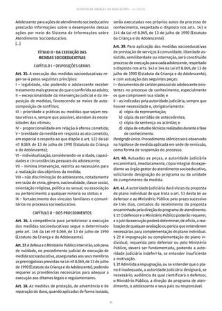 95
ESTATUTO DA CRIANÇA E DO ADOLESCENTE – 14ª EDIÇÃO
Adolescente para ações de atendimento socioeducativo
prestarão informações sobre o desempenho dessas
ações por meio do Sistema de Informações sobre
Atendimento Socioeducativo.
[...]
TÍTULO II – DA EXECUÇÃO DAS
MEDIDAS SOCIOEDUCATIVAS
CAPÍTULO I – DISPOSIÇÕES GERAIS
Art. 35. A execução das medidas socioeducativas re-
ger-se-á pelos seguintes princípios:
I – legalidade, não podendo o adolescente receber
tratamento mais gravoso do que o conferido ao adulto;
II – excepcionalidade da intervenção judicial e da im-
posição de medidas, favorecendo-se meios de auto-
composição de conflitos;
III – prioridade a práticas ou medidas que sejam res-
taurativas e, sempre que possível, atendam às neces-
sidades das vítimas;
IV – proporcionalidade em relação à ofensa cometida;
V – brevidade da medida em resposta ao ato cometido,
em especial o respeito ao que dispõe o art. 122 da Lei
nº 8.069, de 13 de julho de 1990 (Estatuto da Criança
e do Adolescente);
VI – individualização, considerando-se a idade, capaci-
dades e circunstâncias pessoais do adolescente;
VII – mínima intervenção, restrita ao necessário para
a realização dos objetivos da medida;
VIII – não discriminação do adolescente, notadamente
em razão de etnia, gênero, nacionalidade, classe social,
orientação religiosa, política ou sexual, ou associação
ou pertencimento a qualquer minoria ou status; e
IX – fortalecimento dos vínculos familiares e comuni-
tários no processo socioeducativo.
CAPÍTULO II – DOS PROCEDIMENTOS
Art. 36. A competência para jurisdicionar a execução
das medidas socioeducativas segue o determinado
pelo art. 146 da Lei nº 8.069, de 13 de julho de 1990
(Estatuto da Criança e do Adolescente).
Art.37.AdefesaeoMinistérioPúblicointervirão,sobpena
de nulidade, no procedimento judicial de execução de
medidasocioeducativa,asseguradas aos seus membros
as prerrogativas previstas na Lei nº 8.069, de 13 de julho
de1990(EstatutodaCriançaedoAdolescente),podendo
requerer as providências necessárias para adequar a
execução aos ditames legais e regulamentares.
Art. 38. As medidas de proteção, de advertência e de
reparação do dano, quando aplicadas de forma isolada,
serão executadas nos próprios autos do processo de
conhecimento, respeitado o disposto nos arts. 143 e
144 da Lei nº 8.069, de 13 de julho de 1990 (Estatuto
da Criança e do Adolescente).
Art. 39. Para aplicação das medidas socioeducativas
de prestação de serviços à comunidade, liberdade as-
sistida, semiliberdade ou internação, será constituído
processodeexecuçãoparacadaadolescente,respeitado
o disposto nos arts. 143 e 144 da Lei nº 8.069, de 13 de
julho de 1990 (Estatuto da Criança e do Adolescente),
e com autuação das seguintes peças:
I – documentos de caráter pessoal do adolescente exis-
tentes no processo de conhecimento, especialmente
os que comprovem sua idade; e
II – as indicadas pela autoridade judiciária, sempre que
houver necessidade e, obrigatoriamente:
	 a)	 cópia da representação;
	 b)	 cópia da certidão de antecedentes;
	 c)	 cópia da sentença ou acórdão; e
	 d)	 cópiadeestudostécnicosrealizadosduranteafase
de conhecimento.
Parágrafo único. Procedimento idêntico será observado
na hipótese de medida aplicada em sede de remissão,
como forma de suspensão do processo.
Art. 40. Autuadas as peças, a autoridade judiciária
encaminhará, imediatamente, cópia integral do expe-
diente ao órgão gestor do atendimento socioeducativo,
solicitando designação do programa ou da unidade
de cumprimento da medida.
Art. 41. A autoridade judiciária dará vistas da proposta
de plano individual de que trata o art. 53 desta lei ao
defensor e ao Ministério Público pelo prazo sucessivo
de três dias, contados do recebimento da proposta
encaminhadapeladireçãodoprogramadeatendimento.
§ 1º O defensor e o Ministério Público poderão requerer,
e o juiz da execução poderá determinar, de ofício, a rea-
lizaçãodequalqueravaliaçãoouperíciaqueentenderem
necessárias para complementação do plano individual.
§ 2º A impugnação ou complementação do plano in-
dividual, requerida pelo defensor ou pelo Ministério
Público, deverá ser fundamentada, podendo a auto-
ridade judiciária indeferi-la, se entender insuficiente
a motivação.
§ 3º Admitida a impugnação, ou se entender que o pla-
no é inadequado, a autoridade judiciária designará, se
necessário, audiência da qual cientificará o defensor,
o Ministério Público, a direção do programa de aten-
dimento, o adolescente e seus pais ou responsável.
 