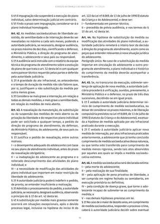 96
ESTATUTO DA CRIANÇA E DO ADOLESCENTE – 14ª EDIÇÃO
§ 4º A impugnação não suspenderá a execução do plano
individual, salvo determinação judicial em contrário.
§ 5º Findo o prazo sem impugnação, considerar-se-á o
plano individual homologado.
Art. 42. As medidas socioeducativas de liberdade as-
sistida, de semiliberdade e de internação deverão ser
reavaliadas no máximo a cada seis meses, podendo a
autoridade judiciária, se necessário, designar audiência,
no prazo máximo de dez dias, cientificando o defensor,
o Ministério Público, a direção do programa de aten-
dimento, o adolescente e seus pais ou responsável.
§1ºAaudiênciaseráinstruídacomorelatóriodaequipe
técnica do programa de atendimento sobre a evolução
do plano de que trata o art. 52 desta lei e com qualquer
outro parecer técnico requerido pelas partes e deferido
pela autoridade judiciária.
§ 2º A gravidade do ato infracional, os antecedentes
e o tempo de duração da medida não são fatores que,
por si, justifiquem a não substituição da medida por
outra menos grave.
§ 3º Considera-se mais grave a internação, em relação a
todas as demais medidas, e mais grave a semiliberdade,
em relação às medidas de meio aberto.
Art. 43. A reavaliação da manutenção, da substituição
ou da suspensão das medidas de meio aberto ou de
privação da liberdade e do respectivo plano individual
pode ser solicitada a qualquer tempo, a pedido da
direção do programa de atendimento, do defensor,
do Ministério Público, do adolescente, de seus pais ou
responsável.
§ 1º Justifica o pedido de reavaliação, entre outros
motivos:
I – o desempenho adequado do adolescente com base
no seu plano de atendimento individual, antes do prazo
da reavaliação obrigatória;
II – a inadaptação do adolescente ao programa e o
reiterado descumprimento das atividades do plano
individual; e
III – a necessidade de modificação das atividades do
plano individual que importem em maior restrição da
liberdade do adolescente.
§ 2º A autoridade judiciária poderá indeferir o pedido,
de pronto, se entender insuficiente a motivação.
§ 3º Admitido o processamento do pedido, a autoridade
judiciária,senecessário,designaráaudiência,observando
o princípio do § 1º do art. 42 desta lei.
§ 4º A substituição por medida mais gravosa somente
ocorrerá em situações excepcionais, após o devido
processo legal, inclusive na hipótese do inciso III do
art. 122 da Lei nº 8.069, de 13 de julho de 1990 (Estatuto
da Criança e do Adolescente), e deve ser:
I – fundamentada em parecer técnico;
II – precedida de prévia audiência, e nos termos do §
1º do art. 42 desta lei.
Art. 44. Na hipótese de substituição da medida ou
modificação das atividades do plano individual, a au-
toridade judiciária remeterá o inteiro teor da decisão
à direção do programa de atendimento, assim como as
peças que entender relevantes à nova situação jurídica
do adolescente.
Parágrafo único. No caso de a substituição da medida
importar em vinculação do adolescente a outro pro-
grama de atendimento, o plano individual e o histórico
do cumprimento da medida deverão acompanhar a
transferência.
Art. 45. Se, no transcurso da execução, sobrevier sen-
tença de aplicação de nova medida, a autoridade judi-
ciária procederá à unificação, ouvidos, previamente, o
Ministério Público e o defensor, no prazo de três dias
sucessivos, decidindo-se em igual prazo.
§ 1º É vedado à autoridade judiciária determinar rei-
nício de cumprimento de medida socioeducativa, ou
deixar de considerar os prazos máximos, e de liberação
compulsória previstos na Lei nº 8.069, de 13 de julho de
1990 (Estatuto da Criança e do Adolescente), excetua-
da a hipótese de medida aplicada por ato infracional
praticado durante a execução.
§ 2º É vedado à autoridade judiciária aplicar nova
medida de internação, por atos infracionais praticados
anteriormente, a adolescente que já tenha concluído
cumprimentodemedidasocioeducativadessanatureza,
ou que tenha sido transferido para cumprimento de
medida menos rigorosa, sendo tais atos absorvidos
por aqueles aos quais se impôs a medida socioedu-
cativa extrema.
Art.46.A medida socioeducativa será declarada extinta:
I – pela morte do adolescente;
II – pela realização de sua finalidade;
III – pela aplicação de pena privativa de liberdade, a
ser cumprida em regime fechado ou semiaberto, em
execução provisória ou definitiva;
IV – pela condição de doença grave, que torne o ado-
lescente incapaz de submeter-se ao cumprimento da
medida; e
V – nas demais hipóteses previstas em lei.
§1ºNocasodeomaiordedezoitoanos,emcumprimento
demedidasocioeducativa,responderaprocesso-crime,
caberá à autoridade judiciária decidir sobre eventual
 