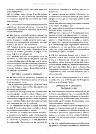 97
ESTATUTO DA CRIANÇA E DO ADOLESCENTE – 14ª EDIÇÃO
extinção da execução, cientificando da decisão o juízo
criminal competente.
§ 2º Em qualquer caso, o tempo de prisão cautelar
não convertida em pena privativa de liberdade deve
ser descontado do prazo de cumprimento da medida
socioeducativa.
Art.47.Omandadodebuscaeapreensãodoadolescente
terá vigência máxima de seis meses, a contar da data
da expedição, podendo, se necessário, ser renovado,
fundamentadamente.
Art. 48. O defensor, o Ministério Público, o adolescente
e seus pais ou responsável poderão postular revisão
judicial de qualquer sanção disciplinar aplicada, po-
dendo a autoridade judiciária suspender a execução
da sanção até decisão final do incidente.
§ 1º Postulada a revisão após ouvida a autoridade
colegiada que aplicou a sanção e havendo provas a
produzir em audiência, procederá o magistrado na
forma do § 1º do art. 42 desta lei.
§ 2º É vedada a aplicação de sanção disciplinar de
isolamento a adolescente interno, exceto seja essa
imprescindível para garantia da segurança de outros
internosoudopróprioadolescenteaquemsejaimposta
a sanção, sendo necessária ainda comunicação ao de-
fensor, ao Ministério Público e à autoridade judiciária
em até vinte e quatro horas.
CAPÍTULO III – DOS DIREITOS INDIVIDUAIS
Art. 49. São direitos do adolescente submetido ao
cumprimento de medida socioeducativa, sem prejuízo
de outros previstos em lei:
I – ser acompanhado por seus pais ou responsável e
por seu defensor, em qualquer fase do procedimento
administrativo ou judicial;
II – ser incluído em programa de meio aberto quando
inexistir vaga para o cumprimento de medida de priva-
ção da liberdade, exceto nos casos de ato infracional
cometidomediantegraveameaçaouviolênciaàpessoa,
quando o adolescente deverá ser internado em Unidade
mais próxima de seu local de residência;
III – ser respeitado em sua personalidade, intimidade,
liberdadedepensamentoereligiãoeemtodososdireitos
não expressamente limitados na sentença;
IV – peticionar, por escrito ou verbalmente, diretamen-
te a qualquer autoridade ou órgão público, devendo,
obrigatoriamente, ser respondido em até quinze dias;
V – ser informado, inclusive por escrito, das normas
de organização e funcionamento do programa de
atendimento e também das previsões de natureza
disciplinar;
VI – receber, sempre que solicitar, informações so-
bre a evolução de seu plano individual, participando,
obrigatoriamente, de sua elaboração e, se for o caso,
reavaliação;
VII – receber assistência integral à sua saúde, conforme
o disposto no art. 60 desta lei; e
VIII – ter atendimento garantido em creche e pré-escola
aos filhos de zero a cinco anos.
§ 1º As garantias processuais destinadas a adolescente
autor de ato infracional previstas na Lei nº 8.069, de 13
de julho de 1990 (Estatuto da Criança e do Adolescente),
aplicam-se integralmente na execução das medidas
socioeducativas, inclusive no âmbito administrativo.
§ 2º A oferta irregular de programas de atendimento
socioeducativo em meio aberto não poderá ser invo-
cada como motivo para aplicação ou manutenção de
medida de privação da liberdade.
Art. 50. Sem prejuízo do disposto no § 1º do art. 121
da Lei nº 8.069, de 13 de julho de 1990 (Estatuto da
Criança e do Adolescente), a direção do programa de
execução de medida de privação da liberdade poderá
autorizar a saída, monitorada, do adolescente nos casos
de tratamento médico, doença grave ou falecimento,
devidamente comprovados, de pai, mãe, filho, cônjuge,
companheiro ou irmão, com imediata comunicação ao
juízo competente.
Art.51. A decisão judicial relativa à execução de medida
socioeducativa será proferida após manifestação do
defensor e do Ministério Público.
CAPÍTULO IV – DO PLANO INDIVIDUAL
DE ATENDIMENTO (PIA)
Art.52.Ocumprimentodasmedidassocioeducativas,em
regime de prestação de serviços à comunidade, liberda-
de assistida, semiliberdade ou internação, dependerá
de Plano Individual de Atendimento (PIA), instrumento
de previsão, registro e gestão das atividades a serem
desenvolvidas com o adolescente.
Parágrafoúnico.OPIAdeverácontemplaraparticipação
dos pais ou responsáveis, os quais têm o dever de con-
tribuir com o processo ressocializador do adolescente,
sendo esses passíveis de responsabilização adminis-
trativa, nos termos do art. 249 da Lei nº 8.069, de 13 de
julho de 1990 (Estatuto da Criança e do Adolescente),
civil e criminal.
Art. 53. O PIA será elaborado sob a responsabilidade da
equipe técnica do respectivo programa de atendimento,
 