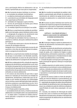 98
ESTATUTO DA CRIANÇA E DO ADOLESCENTE – 14ª EDIÇÃO
com a participação efetiva do adolescente e de sua
família, representada por seus pais ou responsável.
Art. 54. Constarão do plano individual, no mínimo:
I – os resultados da avaliação interdisciplinar;
II – os objetivos declarados pelo adolescente;
III – a previsão de suas atividades de integração social
e/ou capacitação profissional;
IV – atividades de integração e apoio à família;
V – formas de participação da família para efetivo
cumprimento do plano individual; e
VI – as medidas específicas de atenção à sua saúde.
Art. 55. Para o cumprimento das medidas de semiliber-
dadeoudeinternação,oplanoindividualconterá,ainda:
I – a designação do programa de atendimento mais
adequado para o cumprimento da medida;
II – a definição das atividades internas e externas, in-
dividuais ou coletivas, das quais o adolescente poderá
participar; e
III – a fixação das metas para o alcance de desenvol-
vimento de atividades externas.
Parágrafo único. O PIA será elaborado no prazo de até
quarenta e cinco dias da data do ingresso do adoles-
cente no programa de atendimento.
Art. 56. Para o cumprimento das medidas de prestação
de serviços à comunidade e de liberdade assistida,
o PIA será elaborado no prazo de até quinze dias do
ingresso do adolescente no programa de atendimento.
Art.57.ParaaelaboraçãodoPIA,adireçãodorespectivo
programa de atendimento, pessoalmente ou por meio
de membro da equipe técnica, terá acesso aos autos do
procedimento de apuração do ato infracional e aos dos
procedimentos de apuração de outros atos infracionais
atribuídos ao mesmo adolescente.
§ 1º O acesso aos documentos de que trata o caput
deverá ser realizado por funcionário da entidade de
atendimento, devidamente credenciado para tal ati-
vidade, ou por membro da direção, em conformidade
com as normas a serem definidas pelo Poder Judiciário,
de forma a preservar o que determinam os arts. 143 e
144 da Lei nº 8.069, de 13 de julho de 1990 (Estatuto da
Criança e do Adolescente).
§ 2º A direção poderá requisitar, ainda:
I – ao estabelecimento de ensino, o histórico escolar do
adolescenteeasanotaçõessobreoseuaproveitamento;
II – os dados sobre o resultado de medida anterior-
mente aplicada e cumprida em outro programa de
atendimento; e
III – os resultados de acompanhamento especializado
anterior.
Art. 58. Por ocasião da reavaliação da medida, é obri-
gatória a apresentação pela direção do programa de
atendimento de relatório da equipe técnica sobre a
evolução do adolescente no cumprimento do plano
individual.
Art. 59. O acesso ao plano individual será restrito aos
servidores do respectivo programa de atendimento, ao
adolescente e a seus pais ou responsável, ao Ministério
Público e ao defensor, exceto expressa autorização
judicial.
CAPÍTULO V – DA ATENÇÃO INTEGRAL À
SAÚDE DE ADOLESCENTE EM CUMPRIMENTO
DE MEDIDA SOCIOEDUCATIVA
Seção I – Disposições Gerais
Art. 60. A atenção integral à saúde do adolescente no
Sistema de Atendimento Socioeducativo seguirá as
seguintes diretrizes:
I – previsão, nos planos de atendimento socioeducativo,
em todas as esferas, da implantação de ações de pro-
moção da saúde, com o objetivo de integrar as ações
socioeducativas, estimulando a autonomia, a melhoria
das relações interpessoais e o fortalecimento de redes
de apoio aos adolescentes e suas famílias;
II – inclusão de ações e serviços para a promoção, pro-
teção, prevenção de agravos e doenças e recuperação
da saúde;
III – cuidados especiais em saúde mental, incluindo os
relacionados ao uso de álcool e outras substâncias psi-
coativas, e atenção aos adolescentes com deficiências;
IV–disponibilizaçãodeaçõesdeatençãoàsaúdesexual
e reprodutiva e à prevenção de doenças sexualmente
transmissíveis;
V – garantia de acesso a todos os níveis de atenção à
saúde, por meio de referência e contrarreferência, de
acordo com as normas do Sistema Único de Saúde (SUS);
VI – capacitaçãodasequipesdesaúdeedosprofissionais
das entidades de atendimento, bem como daqueles que
atuam nas unidades de saúde de referência voltadas às
especificidades de saúde dessa população e de suas
famílias;
VII – inclusão, nos sistemas de informação de saúde
do SUS, bem como no Sistema de Informações sobre
Atendimento Socioeducativo, de dados e indicadores de
saúde da população de adolescentes em atendimento
socioeducativo; e
 
