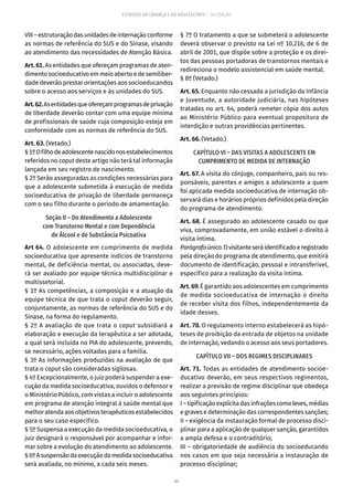 99
ESTATUTO DA CRIANÇA E DO ADOLESCENTE – 14ª EDIÇÃO
VIII–estruturaçãodasunidadesdeinternaçãoconforme
as normas de referência do SUS e do Sinase, visando
ao atendimento das necessidades de Atenção Básica.
Art. 61. As entidades que ofereçam programas de aten-
dimento socioeducativo em meio aberto e de semiliber-
dade deverão prestar orientações aos socioeducandos
sobre o acesso aos serviços e às unidades do SUS.
Art.62.Asentidadesqueofereçamprogramasdeprivação
de liberdade deverão contar com uma equipe mínima
de profissionais de saúde cuja composição esteja em
conformidade com as normas de referência do SUS.
Art. 63. (Vetado.)
§1ºOfilhodeadolescentenascidonosestabelecimentos
referidos no caput deste artigo não terá tal informação
lançada em seu registro de nascimento.
§ 2º Serão asseguradas as condições necessárias para
que a adolescente submetida à execução de medida
socioeducativa de privação de liberdade permaneça
com o seu filho durante o período de amamentação.
Seção II – Do Atendimento a Adolescente
com Transtorno Mental e com Dependência
de Álcool e de Substância Psicoativa
Art 64. O adolescente em cumprimento de medida
socioeducativa que apresente indícios de transtorno
mental, de deficiência mental, ou associadas, deve-
rá ser avaliado por equipe técnica multidisciplinar e
multissetorial.
§ 1º As competências, a composição e a atuação da
equipe técnica de que trata o caput deverão seguir,
conjuntamente, as normas de referência do SUS e do
Sinase, na forma do regulamento.
§ 2º A avaliação de que trata o caput subsidiará a
elaboração e execução da terapêutica a ser adotada,
a qual será incluída no PIA do adolescente, prevendo,
se necessário, ações voltadas para a família.
§ 3º As informações produzidas na avaliação de que
trata o caput são consideradas sigilosas.
§ 4º Excepcionalmente, o juiz poderá suspender a exe-
cução da medida socioeducativa, ouvidos o defensor e
o Ministério Público, com vistas a incluir o adolescente
em programa de atenção integral à saúde mental que
melhoratendaaosobjetivos terapêuticos estabelecidos
para o seu caso específico.
§ 5º Suspensa a execução da medida socioeducativa, o
juiz designará o responsável por acompanhar e infor-
mar sobre a evolução do atendimento ao adolescente.
§6ºAsuspensãodaexecuçãodamedidasocioeducativa
será avaliada, no mínimo, a cada seis meses.
§ 7º O tratamento a que se submeterá o adolescente
deverá observar o previsto na Lei nº 10.216, de 6 de
abril de 2001, que dispõe sobre a proteção e os direi-
tos das pessoas portadoras de transtornos mentais e
redireciona o modelo assistencial em saúde mental.
§ 8º (Vetado.)
Art. 65. Enquanto não cessada a jurisdição da Infância
e Juventude, a autoridade judiciária, nas hipóteses
tratadas no art. 64, poderá remeter cópia dos autos
ao Ministério Público para eventual propositura de
interdição e outras providências pertinentes.
Art. 66. (Vetado.)
CAPÍTULO VI – DAS VISITAS A ADOLESCENTE EM
CUMPRIMENTO DE MEDIDA DE INTERNAÇÃO
Art. 67. A visita do cônjuge, companheiro, pais ou res-
ponsáveis, parentes e amigos a adolescente a quem
foi aplicada medida socioeducativa de internação ob-
servará dias e horários próprios definidos pela direção
do programa de atendimento.
Art. 68. É assegurado ao adolescente casado ou que
viva, comprovada­mente, em união estável o direito à
visita íntima.
Parágrafoúnico.Ovisitanteseráidentificadoeregistrado
pela direção do programa de atendimento, que emitirá
documento de identificação, pessoal e intransferível,
específico para a realização da visita íntima.
Art. 69. É garantido aos adolescentes em cumprimento
de medida socioeducativa de internação o direito
de receber visita dos filhos, independentemente da
idade desses.
Art. 70. O regulamento interno estabelecerá as hipó-
teses de proibição da entrada de objetos na unidade
de internação, vedando o acesso aos seus portadores.
CAPÍTULO VII – DOS REGIMES DISCIPLINARES
Art. 71. Todas as entidades de atendimento socioe-
ducativo deverão, em seus respectivos regimentos,
realizar a previsão de regime disciplinar que obedeça
aos seguintes princípios:
I–tipificaçãoexplícitadasinfraçõescomoleves,médias
e graves e determinação das correspondentes sanções;
II – exigência da instauração formal de processo disci-
plinar para a aplicação de qualquer sanção, garantidos
a ampla defesa e o contraditório;
III – obrigatoriedade de audiência do socioeducando
nos casos em que seja necessária a instauração de
processo disciplinar;
 