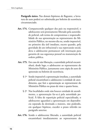 98
Série Legislação
Parágrafo único. Nas demais hipóteses de flagrante, a lavra-
tura do auto poderá ser substituída por boletim de ocorrência
circunstanciado.
	 Art. 174.	 Comparecendo qualquer dos pais ou responsável, o
adolescente será prontamente liberado pela autorida-
de policial, sob termo de compromisso e responsabi-
lidade de sua apresentação ao representante do Mi-
nistério Público, no mesmo dia ou, sendo impossível,
no primeiro dia útil imediato, exceto quando, pela
gravidade do ato infracional e sua repercussão social,
deva o adolescente permanecer sob internação para
garantia de sua segurança pessoal ou manutenção da
ordem pública.
	 Art. 175.	 Em caso de não liberação, a autoridade policial encami-
nhará, desde logo, o adolescente ao representante do
Ministério Público, juntamente com cópia do auto de
apreensão ou boletim de ocorrência.
	 § 1º	 Sendo impossível a apresentação imediata, a autoridade
policial encaminhará o adolescente à entidade de aten-
dimento, que fará a apresentação ao representante do
Ministério Público no prazo de vinte e quatro horas.
	 § 2º	 Nas localidades onde não houver entidade de atendi-
mento, a apresentação far-se-á pela autoridade po-
licial. À falta de repartição policial especializada, o
adolescente aguardará a apresentação em dependên-
cia separada da destinada a maiores, não podendo,
em qualquer hipótese, exceder o prazo referido no
parágrafo anterior.
	 Art. 176.	 Sendo o adolescente liberado, a autoridade policial
encaminhará imediatamente ao representante do
 