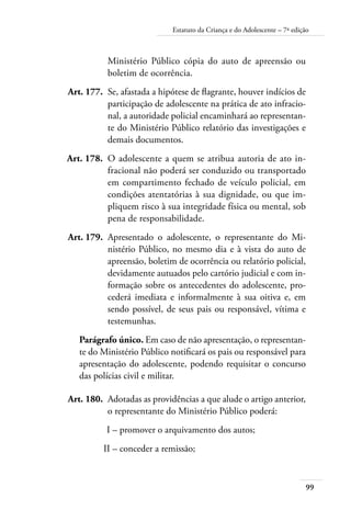 99
Estatuto da Criança e do Adolescente – 7ª edição
Ministério Público cópia do auto de apreensão ou
boletim de ocorrência.
	 Art. 177.	 Se, afastada a hipótese de flagrante, houver indícios de
participação de adolescente na prática de ato infracio-
nal, a autoridade policial encaminhará ao representan-
te do Ministério Público relatório das investigações e
demais documentos.
	 Art. 178.	 O adolescente a quem se atribua autoria de ato in-
fracional não poderá ser conduzido ou transportado
em compartimento fechado de veículo policial, em
condições atentatórias à sua dignidade, ou que im-
pliquem risco à sua integridade física ou mental, sob
pena de responsabilidade.
	 Art. 179.	 Apresentado o adolescente, o representante do Mi-
nistério Público, no mesmo dia e à vista do auto de
apreensão, boletim de ocorrência ou relatório policial,
devidamente autuados pelo cartório judicial e com in-
formação sobre os antecedentes do adolescente, pro-
cederá imediata e informalmente à sua oitiva e, em
sendo possível, de seus pais ou responsável, vítima e
testemunhas.
Parágrafo único. Em caso de não apresentação, o representan-
te do Ministério Público notificará os pais ou responsável para
apresentação do adolescente, podendo requisitar o concurso
das polícias civil e militar.
	 Art. 180.	 Adotadas as providências a que alude o artigo anterior,
o representante do Ministério Público poderá:
	 I –	promover o arquivamento dos autos;
	 II –	conceder a remissão;
 