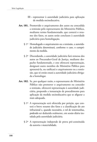 100
Série Legislação
	 III –	representar à autoridade judiciária para aplicação
de medida socioeducativa.
	 Art. 181.	 Promovido o arquivamento dos autos ou concedida
a remissão pelo representante do Ministério Público,
mediante termo fundamentado, que conterá o resu-
mo dos fatos, os autos serão conclusos à autoridade
judiciária para homologação.
	 § 1º	Homologado o arquivamento ou a remissão, a autorida-
de judiciária determinará, conforme o caso, o cumpri-
mento da medida.
	 § 2º	 Discordando, a autoridade judiciária fará remessa dos
autos ao Procurador-Geral de Justiça, mediante des-
pacho fundamentado, e este oferecerá representação,
designará outro membro do Ministério Público para
apresentá-la, ou ratificará o arquivamento ou a remis-
são, que só então estará a autoridade judiciária obriga-
da a homologar.
	 Art. 182.	 Se, por qualquer razão, o representante do Ministério
Público não promover o arquivamento ou conceder
a remissão, oferecerá representação à autoridade judi-
ciária, propondo a instauração de procedimento para
aplicação da medida socioeducativa que se afigurar a
mais adequada.
	 § 1º	 A representação será oferecida por petição, que con-
terá o breve resumo dos fatos e a classificação do ato
infracional e, quando necessário, o rol de testemunhas,
podendo ser deduzida oralmente, em sessão diária ins-
talada pela autoridade judiciária.
	 § 2º	 A representação independe de prova pré-constituída
da autoria e materialidade.
 