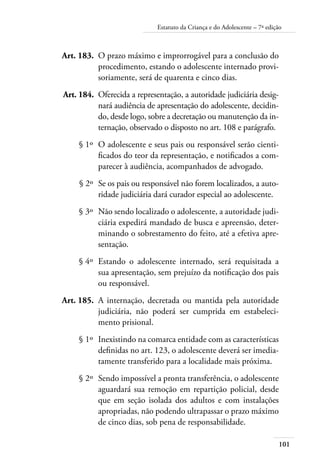 101
Estatuto da Criança e do Adolescente – 7ª edição
	 Art. 183.	 O prazo máximo e improrrogável para a conclusão do
procedimento, estando o adolescente internado provi-
soriamente, será de quarenta e cinco dias.
	 Art. 184.	 Oferecida a representação, a autoridade judiciária desig-
nará audiência de apresentação do adolescente, decidin-
do, desde logo, sobre a decretação ou manutenção da in-
ternação, observado o disposto no art. 108 e parágrafo.
	 § 1º	 O adolescente e seus pais ou responsável serão cienti-
ficados do teor da representação, e notificados a com-
parecer à audiência, acompanhados de advogado.
	 § 2º	 Se os pais ou responsável não forem localizados, a auto-
ridade judiciária dará curador especial ao adolescente.
	 § 3º	 Não sendo localizado o adolescente, a autoridade judi-
ciária expedirá mandado de busca e apreensão, deter-
minando o sobrestamento do feito, até a efetiva apre-
sentação.
	 § 4º	 Estando o adolescente internado, será requisitada a
sua apresentação, sem prejuízo da notificação dos pais
ou responsável.
	 Art. 185.	 A internação, decretada ou mantida pela autoridade
judiciária, não poderá ser cumprida em estabeleci-
mento prisional.
	 § 1º	 Inexistindo na comarca entidade com as características
definidas no art. 123, o adolescente deverá ser imedia-
tamente transferido para a localidade mais próxima.
	 § 2º	 Sendo impossível a pronta transferência, o adolescente
aguardará sua remoção em repartição policial, desde
que em seção isolada dos adultos e com instalações
apropriadas, não podendo ultrapassar o prazo máximo
de cinco dias, sob pena de responsabilidade.
 