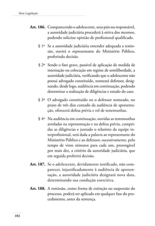 102
Série Legislação
	 Art. 186.	 Comparecendo o adolescente, seus pais ou responsável,
a autoridade judiciária procederá à oitiva dos mesmos,
podendo solicitar opinião de profissional qualificado.
	 § 1º	 Se a autoridade judiciária entender adequada a remis-
são, ouvirá o representante do Ministério Público,
proferindo decisão.
	 § 2º	 Sendo o fato grave, passível de aplicação de medida de
internação ou colocação em regime de semiliberdade, a
autoridade judiciária, verificando que o adolescente não
possui advogado constituído, nomeará defensor, desig-
nando, desde logo, audiência em continuação, podendo
determinar a realização de diligências e estudo do caso.
	 § 3º	 O advogado constituído ou o defensor nomeado, no
prazo de três dias contado da audiência de apresenta-
ção, oferecerá defesa prévia e rol de testemunhas.
	 § 4º	 Na audiência em continuação, ouvidas as testemunhas
arroladas na representação e na defesa prévia, cumpri-
das as diligências e juntado o relatório da equipe in-
terprofissional, será dada a palavra ao representante do
Ministério Público e ao defensor, sucessivamente, pelo
tempo de vinte minutos para cada um, prorrogável
por mais dez, a critério da autoridade judiciária, que
em seguida proferirá decisão.
	 Art. 187.	 Se o adolescente, devidamente notificado, não com-
parecer, injustificadamente à audiência de apresen-
tação, a autoridade judiciária designará nova data,
determinando sua condução coercitiva.
	 Art. 188.	 A remissão, como forma de extinção ou suspensão do
processo, poderá ser aplicada em qualquer fase do pro-
cedimento, antes da sentença.
 