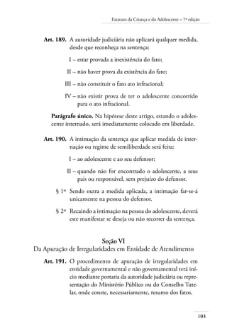103
Estatuto da Criança e do Adolescente – 7ª edição
	 Art. 189.	 A autoridade judiciária não aplicará qualquer medida,
desde que reconheça na sentença:
	 I –	estar provada a inexistência do fato;
	 II –	não haver prova da existência do fato;
	 III –	não constituir o fato ato infracional;
	 IV –	não existir prova de ter o adolescente concorrido
para o ato infracional.
Parágrafo único. Na hipótese deste artigo, estando o adoles-
cente internado, será imediatamente colocado em liberdade.
	 Art. 190.	 A intimação da sentença que aplicar medida de inter-
nação ou regime de semiliberdade será feita:
	 I –	ao adolescente e ao seu defensor;
	 II –	quando não for encontrado o adolescente, a seus
pais ou responsável, sem prejuízo do defensor.
	 § 1º	 Sendo outra a medida aplicada, a intimação far-se-á
unicamente na pessoa do defensor.
	 § 2º	 Recaindo a intimação na pessoa do adolescente, deverá
este manifestar se deseja ou não recorrer da sentença.
Seção VI
Da Apuração de Irregularidades em Entidade de Atendimento
	 Art. 191.	 O procedimento de apuração de irregularidades em
entidade governamental e não governamental terá iní-
cio mediante portaria da autoridade judiciária ou repre-
sentação do Ministério Público ou do Conselho Tute-
lar, onde conste, necessariamente, resumo dos fatos.
 