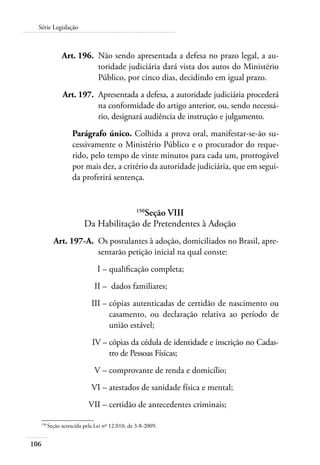 106
Série Legislação
	 Art. 196.	 Não sendo apresentada a defesa no prazo legal, a au-
toridade judiciária dará vista dos autos do Ministério
Público, por cinco dias, decidindo em igual prazo.
	 Art. 197.	 Apresentada a defesa, a autoridade judiciária procederá
na conformidade do artigo anterior, ou, sendo necessá-
rio, designará audiência de instrução e julgamento.
Parágrafo único. Colhida a prova oral, manifestar-se-ão su-
cessivamente o Ministério Público e o procurador do reque-
rido, pelo tempo de vinte minutos para cada um, prorrogável
por mais dez, a critério da autoridade judiciária, que em segui-
da proferirá sentença.
150
Seção VIII
Da Habilitação de Pretendentes à Adoção
	
Art. 197-A.	 Os postulantes à adoção, domiciliados no Brasil, apre-
sentarão petição inicial na qual conste:
	 I –	qualificação completa;
	 II –	 dados familiares;
	 III –	cópias autenticadas de certidão de nascimento ou
casamento, ou declaração relativa ao período de
união estável;
	 IV –	cópias da cédula de identidade e inscrição no Cadas-
tro de Pessoas Físicas;
	 V –	comprovante de renda e domicílio;
	 VI –	atestados de sanidade física e mental;
	 VII –	certidão de antecedentes criminais;
150	
Seção acrescida pela Lei nº 12.010, de 3-8-2009.
 