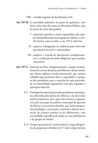 107
Estatuto da Criança e do Adolescente – 7ª edição
	 VIII –	certidão negativa de distribuição cível.
	
Art. 197-B.	 A autoridade judiciária, no prazo de quarenta e oito
horas, dará vista dos autos ao Ministério Público, que
no prazo de cinco dias poderá:
	 I –	apresentar quesitos a serem respondidos pela equi-
pe interprofissional encarregada de elaborar o estu-
do técnico a que se refere o art. 197-C desta lei;
	 II –	requerer a designação de audiência para oitiva dos
postulantes em juízo e testemunhas;
	 III –	requerer a juntada de documentos complementa-
res e a realização de outras diligências que entender
necessárias.
	
Art. 197-C.	 Intervirá no feito, obrigatoriamente, equipe interpro-
fissional a serviço da Justiça da Infância e da Juventude,
que deverá elaborar estudo psicossocial, que conterá
subsídios que permitam aferir a capacidade e o prepa-
ro dos postulantes para o exercício de uma paternida-
de ou maternidade responsável, à luz dos requisitos e
princípios desta lei.
	 § 1º	 Éobrigatóriaaparticipaçãodospostulantesemprogra-
ma oferecido pela Justiça da Infância e da Juventude
preferencialmente com apoio dos técnicos responsá-
veis pela execução da política municipal de garantia
do direito à convivência familiar, que inclua prepara-
ção psicológica, orientação e estímulo à adoção inter-
racial, de crianças maiores ou de adolescentes, com
necessidades específicas de saúde ou com deficiências
e de grupos de irmãos.
	 § 2º	 Sempre que possível e recomendável, a etapa obrigató-
ria da preparação referida no § 1º deste artigo incluirá
 