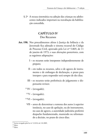 109
Estatuto da Criança e do Adolescente – 7ª edição
	 § 2º	 A recusa sistemática na adoção das crianças ou adoles-
centes indicados importará na reavaliação da habilita-
ção concedida.
Capítulo IV
Dos Recursos
	 Art. 198.	 Nos procedimentos afetos à Justiça da Infância e da
Juventude fica adotado o sistema recursal do Código
de Processo Civil, aprovado pela Lei nº 5.869, de 11
de janeiro de 1973, e suas alterações posteriores, com
as seguintes adaptações:
	 I –	os recursos serão interpostos independentemente de
preparo;
	 II –	em todos os recursos, salvo o de agravo de instru-
mento e de embargos de declaração, o prazo para
interpor e para responder será sempre de dez dias;
	 III –	os recursos terão preferência de julgamento e dis-
pensarão revisor;
	 151
IV –	(revogado);
	 152
V –	(revogado);
	 153
VI –	(revogado);
	 VII –	antes de determinar a remessa dos autos à superior
instância, no caso de apelação, ou do instrumento,
no caso de agravo, a autoridade judiciária proferirá
despacho fundamentado, mantendo ou reforman-
do a decisão, no prazo de cinco dias;
151	
Inciso revogado pela Lei nº 12.010, de 3-8-2009.
152	
Idem.
153	
Idem.
 