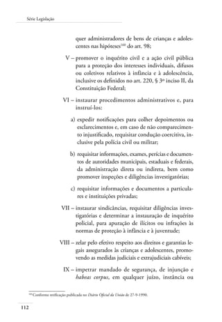 112
Série Legislação
quer administradores de bens de crianças e adoles-
centes nas hipóteses160
do art. 98;
	 V –	promover o inquérito civil e a ação civil pública
para a proteção dos interesses individuais, difusos
ou coletivos relativos à infância e à adolescência,
inclusive os definidos no art. 220, § 3º inciso II, da
Constituição Federal;
	 VI –	instaurar procedimentos administrativos e, para
instruí-los:
	 a)	expedir notificações para colher depoimentos ou
esclarecimentos e, em caso de não comparecimen-
to injustificado, requisitar condução coercitiva, in-
clusive pela polícia civil ou militar;
	 b)	requisitar informações, exames, perícias e documen-
tos de autoridades municipais, estaduais e federais,
da administração direta ou indireta, bem como
promover inspeções e diligências investigatórias;
	 c)	requisitar informações e documentos a particula-
res e instituições privadas;
	 VII –	instaurar sindicâncias, requisitar diligências inves-
tigatórias e determinar a instauração de inquérito
policial, para apuração de ilícitos ou infrações às
normas de proteção à infância e à juventude;
	 VIII –	zelar pelo efetivo respeito aos direitos e garantias le-
gais assegurados às crianças e adolescentes, promo-
vendo as medidas judiciais e extrajudiciais cabíveis;
	 IX –	impetrar mandado de segurança, de injunção e
habeas corpus, em qualquer juízo, instância ou
160	
Conforme retificação publicada no Diário Oficial da União de 27-9-1990.
 