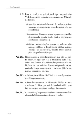 114
Série Legislação
	 § 5º	 Para o exercício da atribuição de que trata o inciso
VIII deste artigo, poderá o representante do Ministé-
rio Público:
	 a)	reduzir a termo as declarações do reclamante, ins-
taurando o competente procedimento, sob sua
presidência;
	 b)	entender-se diretamente com a pessoa ou autorida-
de reclamada, em dia, local e horário previamente
notificados ou acertados;
	 c)	efetuar recomendações visando à melhoria dos
serviços públicos e de relevância pública afetos à
criança e ao adolescente, fixando prazo razoável
para sua perfeita adequação.
	 Art. 202.	 Nos processos e procedimentos em que não for par-
te, atuará obrigatoriamente o Ministério Público na
defesa dos direitos e interesses de que cuida esta lei,
hipótese em que terá vista dos autos depois das partes,
podendo juntar documentos e requerer diligências,
usando os recursos cabíveis.
	 Art. 203.	 A intimação do Ministério Público, em qualquer caso,
será feita pessoalmente.
	 Art. 204.	 A falta de intervenção do Ministério Público acarreta
a nulidade do feito, que será declarada de ofício pelo
juiz ou a requerimento de qualquer interessado.
	 Art. 205.	 As manifestações processuais do representante do Mi-
nistério Público deverão ser fundamentadas.
 