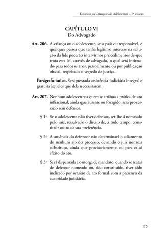 115
Estatuto da Criança e do Adolescente – 7ª edição
Capítulo VI
Do Advogado
	 Art. 206.	 A criança ou o adolescente, seus pais ou responsável, e
qualquer pessoa que tenha legítimo interesse na solu-
ção da lide poderão intervir nos procedimentos de que
trata esta lei, através de advogado, o qual será intima-
do para todos os atos, pessoalmente ou por publicação
oficial, respeitado o segredo de justiça.
Parágrafo único. Será prestada assistência judiciária integral e
gratuita àqueles que dela necessitarem.
	 Art. 207.	 Nenhum adolescente a quem se atribua a prática de ato
infracional, ainda que ausente ou foragido, será proces-
sado sem defensor.
	 § 1º	 Se o adolescente não tiver defensor, ser-lhe-á nomeado
pelo juiz, ressalvado o direito de, a todo tempo, cons-
tituir outro de sua preferência.
	 § 2º	 A ausência do defensor não determinará o adiamento
de nenhum ato do processo, devendo o juiz nomear
substituto, ainda que provisoriamente, ou para o só
efeito do ato.
	 § 3º	 Será dispensada a outorga de mandato, quando se tratar
de defensor nomeado ou, sido constituído, tiver sido
indicado por ocasião de ato formal com a presença da
autoridade judiciária.
 