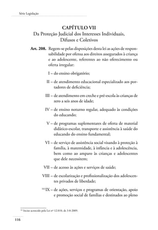 116
Série Legislação
Capítulo VII
Da Proteção Judicial dos Interesses Individuais,
Difusos e Coletivos
	 Art. 208.	 Regem-se pelas disposições desta lei as ações de respon-
sabilidade por ofensa aos direitos assegurados à criança
e ao adolescente, referentes ao não oferecimento ou
oferta irregular:
	 I –	do ensino obrigatório;
	 II –	de atendimento educacional especializado aos por-
tadores de deficiência;
	 III –	de atendimento em creche e pré-escola às crianças de
zero a seis anos de idade;
	 IV –	de ensino noturno regular, adequado às condições
do educando;
	 V –	de programas suplementares de oferta de material
didático-escolar, transporte e assistência à saúde do
educando do ensino fundamental;
	 VI –	de serviço de assistência social visando à proteção à
família, à maternidade, à infância e à adolescência,
bem como ao amparo às crianças e adolescentes
que dele necessitem;
	 VII –	de acesso às ações e serviços de saúde;
	 VIII –	de escolarização e profissionalização dos adolescen-
tes privados de liberdade;
	 161
IX –	de ações, serviços e programas de orientação, apoio
e promoção social de famílias e destinados ao pleno
161	
Inciso acrescido pela Lei nº 12.010, de 3-8-2009.
 