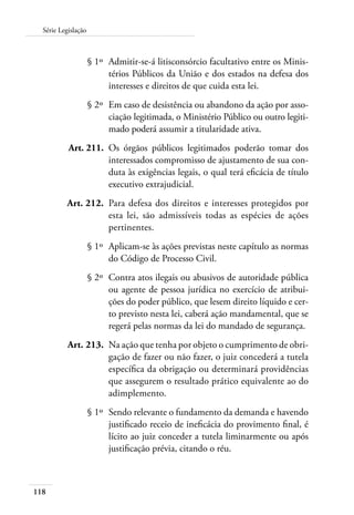 118
Série Legislação
	 § 1º	 Admitir-se-á litisconsórcio facultativo entre os Minis-
térios Públicos da União e dos estados na defesa dos
interesses e direitos de que cuida esta lei.
	 § 2º	 Em caso de desistência ou abandono da ação por asso-
ciação legitimada, o Ministério Público ou outro legiti-
mado poderá assumir a titularidade ativa.
	 Art. 211.	 Os órgãos públicos legitimados poderão tomar dos
interessados compromisso de ajustamento de sua con-
duta às exigências legais, o qual terá eficácia de título
executivo extrajudicial.
	 Art. 212.	 Para defesa dos direitos e interesses protegidos por
esta lei, são admissíveis todas as espécies de ações
pertinentes.
	 § 1º	 Aplicam-se às ações previstas neste capítulo as normas
do Código de Processo Civil.
	 § 2º	 Contra atos ilegais ou abusivos de autoridade pública
ou agente de pessoa jurídica no exercício de atribui-
ções do poder público, que lesem direito líquido e cer-
to previsto nesta lei, caberá ação mandamental, que se
regerá pelas normas da lei do mandado de segurança.
	 Art. 213.	 Na ação que tenha por objeto o cumprimento de obri-
gação de fazer ou não fazer, o juiz concederá a tutela
específica da obrigação ou determinará providências
que assegurem o resultado prático equivalente ao do
adimplemento.
	 § 1º	 Sendo relevante o fundamento da demanda e havendo
justificado receio de ineficácia do provimento final, é
lícito ao juiz conceder a tutela liminarmente ou após
justificação prévia, citando o réu.
 