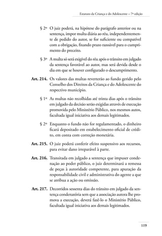 119
Estatuto da Criança e do Adolescente – 7ª edição
	 § 2º	 O juiz poderá, na hipótese do parágrafo anterior ou na
sentença, impor multa diária ao réu, independentemen-
te de pedido do autor, se for suficiente ou compatível
com a obrigação, fixando prazo razoável para o cumpri-
mento do preceito.
	 § 3º	 A multa só será exigível do réu após o trânsito em julgado
da sentença favorável ao autor, mas será devida desde o
dia em que se houver configurado o descumprimento.
	 Art. 214.	 Os valores das multas reverterão ao fundo gerido pelo
Conselho dos Direitos da Criança e do Adolescente do
respectivo município.
	 § 1º	 As multas não recolhidas até trinta dias após o trânsito
em julgado da decisão serão exigidas através de execução
promovida pelo Ministério Público, nos mesmos autos,
facultada igual iniciativa aos demais legitimados.
	 § 2º	 Enquanto o fundo não for regulamentado, o dinheiro
ficará depositado em estabelecimento oficial de crédi-
to, em conta com correção monetária.
	 Art. 215.	 O juiz poderá conferir efeito suspensivo aos recursos,
para evitar dano irreparável à parte.
	 Art. 216.	 Transitada em julgado a sentença que impuser conde-
nação ao poder público, o juiz determinará a remessa
de peças à autoridade competente, para apuração da
responsabilidade civil e administrativa do agente a que
se atribua a ação ou omissão.
	 Art. 217.	 Decorridos sessenta dias do trânsito em julgado da sen-
tença condenatória sem que a associação autora lhe pro-
mova a execução, deverá fazê-lo o Ministério Público,
facultada igual iniciativa aos demais legitimados.
 