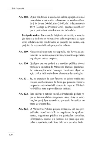 120
Série Legislação
	 Art. 218.	 O juiz condenará a associação autora a pagar ao réu os
honorários advocatícios arbitrados na conformidade
do § 4º do art. 20 da Lei nº 5.869, de 11 de janeiro de
1973 (Código de Processo Civil), quando reconhecer
que a pretensão é manifestamente infundada.
Parágrafo único. Em caso de litigância de má-fé, a associa-
ção autora e os diretores responsáveis pela propositura da ação
serão solidariamente condenados ao décuplo das custas, sem
prejuízo de responsabilidade por perdas e danos.
	 Art. 219.	 Nas ações de que trata este capítulo, não haverá adian-
tamento de custas, emolumentos, honorários periciais
e quaisquer outras despesas.
	 Art. 220.	 Qualquer pessoa poderá e o servidor público deverá
provocar a iniciativa do Ministério Público, prestando-
lhe informações sobre fatos que constituam objeto de
ação civil, e indicando-lhe os elementos de convicção.
	 Art. 221.	 Se, no exercício de suas funções, os juízos e tribunais
tiverem conhecimento de fatos que possam ensejar a
propositura de ação civil, remeterão peças ao Ministé-
rio Público para as providências cabíveis.
	 Art. 222.	 Para instruir a petição inicial, o interessado poderá re-
querer às autoridades competentes as certidões e infor-
mações que julgar necessárias, que serão fornecidas no
prazo de quinze dias.
	 Art. 223.	 O Ministério Público poderá instaurar, sob sua pre-
sidência, inquérito civil, ou requisitar, de qualquer
pessoa, organismo público ou particular, certidões,
informações, exames ou perícias, no prazo que assi-
nalar, o qual não poderá ser inferior a dez dias úteis.
 