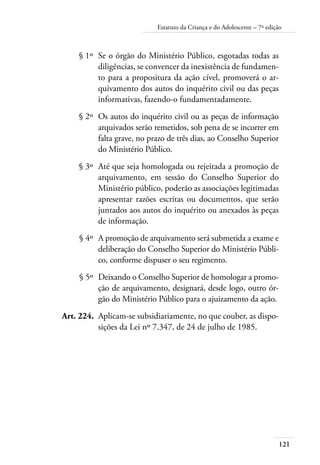 121
Estatuto da Criança e do Adolescente – 7ª edição
	 § 1º	 Se o órgão do Ministério Público, esgotadas todas as
diligências, se convencer da inexistência de fundamen-
to para a propositura da ação cível, promoverá o ar-
quivamento dos autos do inquérito civil ou das peças
informativas, fazendo-o fundamentadamente.
	 § 2º	 Os autos do inquérito civil ou as peças de informação
arquivados serão remetidos, sob pena de se incorrer em
falta grave, no prazo de três dias, ao Conselho Superior
do Ministério Público.
	 § 3º	 Até que seja homologada ou rejeitada a promoção de
arquivamento, em sessão do Conselho Superior do
Ministério público, poderão as associações legitimadas
apresentar razões escritas ou documentos, que serão
juntados aos autos do inquérito ou anexados às peças
de informação.
	 § 4º	 A promoção de arquivamento será submetida a exame e
deliberação do Conselho Superior do Ministério Públi-
co, conforme dispuser o seu regimento.
	 § 5º	 Deixando o Conselho Superior de homologar a promo-
ção de arquivamento, designará, desde logo, outro ór-
gão do Ministério Público para o ajuizamento da ação.
	 Art. 224.	 Aplicam-se subsidiariamente, no que couber, as dispo-
sições da Lei nº 7.347, de 24 de julho de 1985.
 