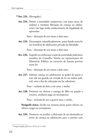 124
Série Legislação
	 164
Art. 233.	 (Revogado.)
	 Art. 234.	 Deixar a autoridade competente, sem justa causa, de
ordenar a imediata liberação de criança ou adoles-
cente, tão logo tenha conhecimento da ilegalidade da
apreensão:
Pena – detenção de seis meses a dois anos.
	 Art. 235.	 Descumprir, injustificadamente, prazo fixado nesta lei
em benefício de adolescente privado de liberdade:
Pena – detenção de seis meses a dois anos.
	 Art. 236.	 Impedir ou embaraçar a ação de autoridade judiciária,
membro do Conselho Tutelar ou representante do
Ministério Público no exercício de função prevista
nesta lei:
Pena – detenção de seis meses a dois anos.
	 Art. 237.	 Subtrair criança ou adolescente ao poder de quem o
tem sob sua guarda em virtude de lei ou ordem judi-
cial, com o fim de colocação em lar substituto:
Pena – reclusão de dois a seis anos, e multa.
	 Art. 238.	 Prometer ou efetivar a entrega de filho ou pupilo a
terceiro, mediante paga ou recompensa:
Pena – reclusão de um a quatro anos, e multa.
Parágrafo único. Incide nas mesmas penas quem oferece ou
efetiva a paga ou recompensa.
	 Art. 239.	 Promover ou auxiliar a efetivação de ato destinado ao
envio de criança ou adolescente para o exterior com
164	
Artigo revogado pela Lei nº 9.455, de 7-4-1997.
 