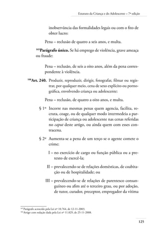 125
Estatuto da Criança e do Adolescente – 7ª edição
inobservância das formalidades legais ou com o fito de
obter lucro:
Pena – reclusão de quatro a seis anos, e multa.
165
Parágrafo único. Se há emprego de violência, grave ameaça
ou fraude:
Pena – reclusão, de seis a oito anos, além da pena corres-
pondente à violência.
	 166
Art. 240.	 Produzir, reproduzir, dirigir, fotografar, filmar ou regis-
trar, por qualquer meio, cena de sexo explícito ou porno-
gráfica, envolvendo criança ou adolescente:
Pena – reclusão, de quatro a oito anos, e multa.
	 § 1º	 Incorre nas mesmas penas quem agencia, facilita, re-
cruta, coage, ou de qualquer modo intermedeia a par-
ticipação de criança ou adolescente nas cenas referidas
no caput deste artigo, ou ainda quem com esses con-
tracena.
	 § 2º	 Aumenta-se a pena de um terço se o agente comete o
crime:
	 I –	no exercício de cargo ou função pública ou a pre-
texto de exercê-la;
	 II –	prevalecendo-se de relações domésticas, de coabita-
ção ou de hospitalidade; ou
	 III –	prevalecendo-se de relações de parentesco consan-
guíneo ou afim até o terceiro grau, ou por adoção,
de tutor, curador, preceptor, empregador da vítima
165	
Parágrafo acrescido pela Lei nº 10.764, de 12-11-2003.
166	
Artigo com redação dada pela Lei nº 11.829, de 25-11-2008.
 
