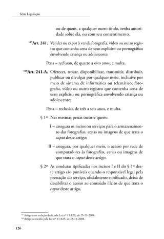 126
Série Legislação
ou de quem, a qualquer outro título, tenha autori-
dade sobre ela, ou com seu consentimento.
	 167
Art. 241.	 Vender ou expor à venda fotografia, vídeo ou outro regis-
tro que contenha cena de sexo explícito ou pornográfica
envolvendo criança ou adolescente:
Pena – reclusão, de quatro a oito anos, e multa.
	 168
Art. 241-A.	 Oferecer, trocar, disponibilizar, transmitir, distribuir,
publicar ou divulgar por qualquer meio, inclusive por
meio de sistema de informática ou telemático, foto-
grafia, vídeo ou outro registro que contenha cena de
sexo explícito ou pornográfica envolvendo criança ou
adolescente:
Pena – reclusão, de três a seis anos, e multa.
	 § 1º	 Nas mesmas penas incorre quem:
	 I –	assegura os meios ou serviços para o armazenamen-
to das fotografias, cenas ou imagens de que trata o
caput deste artigo;
	 II –	assegura, por qualquer meio, o acesso por rede de
computadores às fotografias, cenas ou imagens de
que trata o caput deste artigo.
	 § 2º	 As condutas tipificadas nos incisos I e II do § 1º des-
te artigo são puníveis quando o responsável legal pela
prestação do serviço, oficialmente notificado, deixa de
desabilitar o acesso ao conteúdo ilícito de que trata o
caput deste artigo.
167	
Artigo com redação dada pela Lei nº 11.829, de 25-11-2008.
168	
Artigo acrescido pela Lei nº 11.829, de 25-11-2008.
 