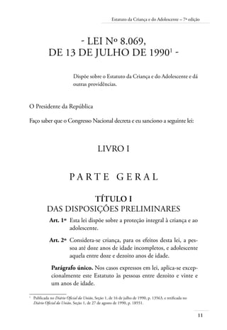 11
Estatuto da Criança e do Adolescente – 7ª edição
- Lei nº 8.069,
de 13 de julho de 19901
-
Dispõe sobre o Estatuto da Criança e do Adolescente e dá
outras providências.
O Presidente da República
Faço saber que o Congresso Nacional decreta e eu sanciono a seguinte lei:
LIVRO I
P A R T E G E R A L
Título I
Das Disposições Preliminares
	 Art. 1º	 Esta lei dispõe sobre a proteção integral à criança e ao
adolescente.
	 Art. 2º	 Considera-se criança, para os efeitos desta lei, a pes-
soa até doze anos de idade incompletos, e adolescente
aquela entre doze e dezoito anos de idade.
Parágrafo único. Nos casos expressos em lei, aplica-se excep-
cionalmente este Estatuto às pessoas entre dezoito e vinte e
um anos de idade.
1	
Publicada no Diário Oficial da União, Seção 1, de 16 de julho de 1990, p. 13563, e retificada no
Diário Oficial da União, Seção 1, de 27 de agosto de 1990, p. 18551.
 