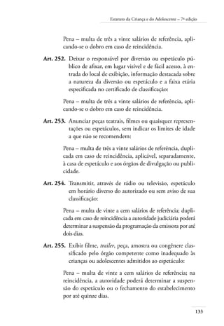 133
Estatuto da Criança e do Adolescente – 7ª edição
Pena – multa de três a vinte salários de referência, apli-
cando-se o dobro em caso de reincidência.
	 Art. 252.	 Deixar o responsável por diversão ou espetáculo pú-
blico de afixar, em lugar visível e de fácil acesso, à en-
trada do local de exibição, informação destacada sobre
a natureza da diversão ou espetáculo e a faixa etária
especificada no certificado de classificação:
Pena – multa de três a vinte salários de referência, apli-
cando-se o dobro em caso de reincidência.
	 Art. 253.	 Anunciar peças teatrais, filmes ou quaisquer represen-
tações ou espetáculos, sem indicar os limites de idade
a que não se recomendem:
Pena – multa de três a vinte salários de referência, dupli-
cada em caso de reincidência, aplicável, separadamente,
à casa de espetáculo e aos órgãos de divulgação ou publi-
cidade.
	 Art. 254.	 Transmitir, através de rádio ou televisão, espetáculo
em horário diverso do autorizado ou sem aviso de sua
classificação:
Pena – multa de vinte a cem salários de referência; dupli-
cada em caso de reincidência a autoridade judiciária poderá
determinar a suspensão da programação da emissora por até
dois dias.
	 Art. 255.	 Exibir filme, trailer, peça, amostra ou congênere clas-
sificado pelo órgão competente como inadequado às
crianças ou adolescentes admitidos ao espetáculo:
Pena – multa de vinte a cem salários de referência; na
reincidência, a autoridade poderá determinar a suspen-
são do espetáculo ou o fechamento do estabelecimento
por até quinze dias.
 