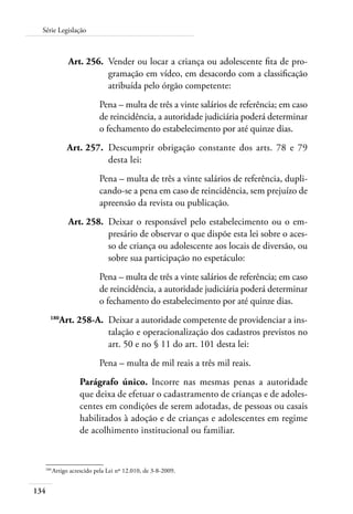 134
Série Legislação
	 Art. 256.	 Vender ou locar a criança ou adolescente fita de pro-
gramação em vídeo, em desacordo com a classificação
atribuída pelo órgão competente:
Pena – multa de três a vinte salários de referência; em caso
de reincidência, a autoridade judiciária poderá determinar
o fechamento do estabelecimento por até quinze dias.
	 Art. 257.	 Descumprir obrigação constante dos arts. 78 e 79
desta lei:
Pena – multa de três a vinte salários de referência, dupli-
cando-se a pena em caso de reincidência, sem prejuízo de
apreensão da revista ou publicação.
	 Art. 258.	 Deixar o responsável pelo estabelecimento ou o em-
presário de observar o que dispõe esta lei sobre o aces-
so de criança ou adolescente aos locais de diversão, ou
sobre sua participação no espetáculo:
Pena – multa de três a vinte salários de referência; em caso
de reincidência, a autoridade judiciária poderá determinar
o fechamento do estabelecimento por até quinze dias.
	 180
Art. 258-A.	 Deixar a autoridade competente de providenciar a ins-
talação e operacionalização dos cadastros previstos no
art. 50 e no § 11 do art. 101 desta lei:
Pena – multa de mil reais a três mil reais.
Parágrafo único. Incorre nas mesmas penas a autoridade
que deixa de efetuar o cadastramento de crianças e de adoles-
centes em condições de serem adotadas, de pessoas ou casais
habilitados à adoção e de crianças e adolescentes em regime
de acolhimento institucional ou familiar.
180	
Artigo acrescido pela Lei nº 12.010, de 3-8-2009.
 