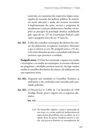137
Estatuto da Criança e do Adolescente – 7ª edição
à previsão, no orçamento dos respectivos órgãos encar-
regados da execução das políticas públicas de assistên-
cia social, educação e saúde, dos recursos necessários
à implementação das ações, serviços e programas de
atendimento a crianças, adolescentes e famílias, em res-
peito ao princípio da prioridade absoluta estabelecido
pelo caput do art. 227 da Constituição Federal e pelo
caput e parágrafo único do art. 4º desta lei.
	 Art. 261.	 À falta dos conselhos municipais dos direitos da crian-
ça e do adolescente, os registros, inscrições e alterações
a que se referem os arts. 90, parágrafo único, e 91 des-
ta lei serão efetuados perante a autoridade judiciária da
comarca a que pertencer a entidade.
Parágrafo único. A União fica autorizada a repassar aos estados
e municípios, e os estados aos municípios, os recursos referentes
aos programas e atividades previstos nesta lei, tão logo estejam
criados os conselhos dos direitos da criança e do adolescente nos
seus respectivos níveis.
	 Art. 262.	 Enquanto não instalados os Conselhos Tutelares, as
atribuições a eles conferidas serão exercidas pela auto-
ridade judiciária.
	 Art. 263.	 O Decreto-Lei nº 2.848, de 7 de dezembro de 1940
(Código Penal), passa a vigorar com as seguintes alte-
rações:
	 “Art. 121.	 .........................................................................
		 .........................................................................
	 § 4º	 No homicídio culposo, a pena é aumentada de
um terço, se o crime resulta de inobservância de
regra técnica de profissão, arte ou ofício, ou se o
agente deixa de prestar imediato socorro à víti-
ma, não procura diminuir as consequências do
 