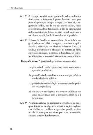12
Série Legislação
	 Art. 3º	 A criança e o adolescente gozam de todos os direitos
fundamentais inerentes à pessoa humana, sem pre-
juízo da proteção integral de que trata esta lei, asse-
gurando-se-lhes, por lei ou por outros meios, todas
as oportunidades e facilidades, a fim de lhes facultar
o desenvolvimento físico, mental, moral, espiritual e
social, em condições de liberdade e de dignidade.
	 Art. 4º	 É dever da família, da comunidade, da sociedade em
geral e do poder público assegurar, com absoluta prio-
ridade, a efetivação dos direitos referentes à vida, à
saúde, à alimentação, à educação, ao esporte, ao lazer,
à profissionalização, à cultura, à dignidade, ao respei-
to, à liberdade e à convivência familiar e comunitária.
Parágrafo único. A garantia de prioridade compreende:
	 a)	primazia de receber proteção e socorro em quais-
quer circunstâncias;
	 b)	precedência de atendimento nos serviços públicos
ou de relevância pública;
	 c)	preferência na formulação e na execução das políti-
cas sociais públicas;
	 d)	destinação privilegiada de recursos públicos nas
áreas relacionadas com a proteção à infância e à
juventude.
	 Art. 5º	 Nenhuma criança ou adolescente será objeto de qual-
quer forma de negligência, discriminação, explora-
ção, violência, crueldade e opressão, punido na for-
ma da lei qualquer atentado, por ação ou omissão,
aos seus direitos fundamentais.
 