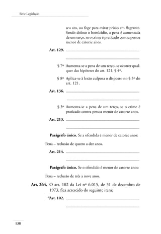 138
Série Legislação
seu ato, ou foge para evitar prisão em flagrante.
Sendo doloso o homicídio, a pena é aumentada
de um terço, se o crime é praticado contra pessoa
menor de catorze anos.
	 Art. 129.	 .........................................................................
		 .........................................................................
	 § 7º	 Aumenta-se a pena de um terço, se ocorrer qual-
quer das hipóteses do art. 121, § 4º.
	 § 8º	 Aplica-se à lesão culposa o disposto no § 5º do
art. 121.
	 Art. 136.	 .........................................................................
		 ........................................................................
	 § 3º	 Aumenta-se a pena de um terço, se o crime é
praticado contra pessoa menor de catorze anos.
	 Art. 213.	 .........................................................................
		 .........................................................................
Parágrafo único. Se a ofendida é menor de catorze anos:
Pena – reclusão de quatro a dez anos.
	 Art. 214.	 .........................................................................
		 .........................................................................
Parágrafo único. Se o ofendido é menor de catorze anos:
Pena – reclusão de três a nove anos.
	 Art. 264.	 O art. 102 da Lei nº 6.015, de 31 de dezembro de
1973, fica acrescido do seguinte item:
	 “Art. 102.	 .........................................................................
		 .........................................................................
 