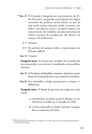 145
Estatuto da Criança e do Adolescente – 7ª edição
	 191
Art. 3º	 O Conanda é integrado por representantes do Po-
der Executivo, assegurada a participação dos órgãos
executores das políticas sociais básicas na área de
ação social, justiça, educação, saúde, economia, tra-
balho e previdência social e, em igual número, por
representantes de entidades não governamentais de
âmbito nacional de atendimento dos direitos da
criança e do adolescente.
	 § 1º	 (Vetado.)
	 § 2º	 Na ausência de qualquer titular, a representação será
feita por suplente.
	 Art. 4º	 (Vetado.)
Parágrafo único. As funções dos membros do Conanda não
são remuneradas e seu exercício é considerado serviço público
relevante.
	 Art. 5º	 O Presidente da República nomeará e destituirá o presi-
dente do Conanda dentre os seus respectivos membros.
	 Art. 6º	 Fica instituído o fundo nacional para a criança e o
adolescente.
Parágrafo único. O fundo de que trata este artigo tem como
receita:
	 a)	contribuições ao fundo nacional referidas no art.
260 da Lei nº 8.069, de 13 de julho de 1990;
	 b)	recursos destinados ao fundo nacional, consigna-
dos no orçamento da União;
191	
Artigo regulamentado pelo Decreto nº 408, de 27-12-1991, que por sua vez foi alterado pelo Decreto
nº 4.837, de 10-9-2003.
 