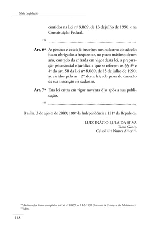 148
Série Legislação
contidos na Lei nº 8.069, de 13 de julho de 1990, e na
Constituição Federal.
	 194
	 .................................................................................
	 Art. 6º	 As pessoas e casais já inscritos nos cadastros de adoção
ficam obrigados a frequentar, no prazo máximo de um
ano, contado da entrada em vigor desta lei, a prepara-
ção psicossocial e jurídica a que se referem os §§ 3º e
4º do art. 50 da Lei nº 8.069, de 13 de julho de 1990,
acrescidos pelo art. 2º desta lei, sob pena de cassação
de sua inscrição no cadastro.
	 Art. 7º	 Esta lei entra em vigor noventa dias após a sua publi-
cação.
	 195
	 ..................................................................................
Brasília, 3 de agosto de 2009; 188º da Independência e 121º da República.
LUIZ INÁCIO LULA DA SILVA
Tarso Genro
Celso Luiz Nunes Amorim
194	
As alterações foram compiladas na Lei nº 8.069, de 13-7-1990 (Estatuto da Criança e do Adolescente).
195	
Idem.
 