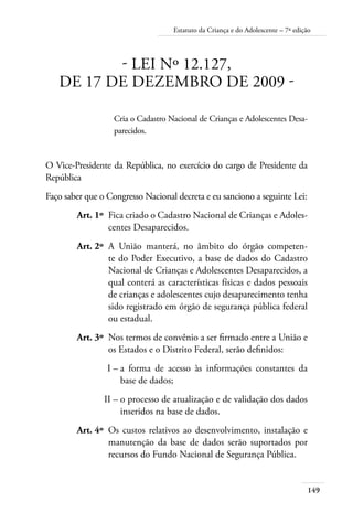 149
Estatuto da Criança e do Adolescente – 7ª edição
- LEI Nº 12.127,
DE 17 DE DEZEMBRO DE 2009 -
Cria o Cadastro Nacional de Crianças e Adolescentes Desa-
parecidos.
O Vice-Presidente da República, no exercício do cargo de Presidente da
República
Faço saber que o Congresso Nacional decreta e eu sanciono a seguinte Lei:
	 Art. 1º	 Fica criado o Cadastro Nacional de Crianças e Adoles-
centes Desaparecidos.
	 Art. 2º	 A União manterá, no âmbito do órgão competen-
te do Poder Executivo, a base de dados do Cadastro
Nacional de Crianças e Adolescentes Desaparecidos, a
qual conterá as características físicas e dados pessoais
de crianças e adolescentes cujo desaparecimento tenha
sido registrado em órgão de segurança pública federal
ou estadual.
	 Art. 3º	 Nos termos de convênio a ser firmado entre a União e
os Estados e o Distrito Federal, serão definidos:
	 I –	a forma de acesso às informações constantes da
base de dados;
	 II –	o processo de atualização e de validação dos dados
inseridos na base de dados.
	 Art. 4º	 Os custos relativos ao desenvolvimento, instalação e
manutenção da base de dados serão suportados por
recursos do Fundo Nacional de Segurança Pública.
 