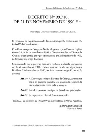 151
Estatuto da Criança e do Adolescente – 7ª edição
- DECRETO Nº 99.710,
DE 21 DE NOVEMBRO DE 1990196
-
Promulga a Convenção sobre os Direitos da Criança.
O Presidente da República, usando da atribuição que lhe confere o art. 84,
inciso IV, da Constituição, e
Considerando que o Congresso Nacional aprovou, pelo Decreto Legisla-
tivo nº 28, de 14 de setembro de 1990, a Convenção sobre os Direitos da
Criança, a qual entrou em vigor internacional em 2 de setembro de 1990,
na forma de seu artigo 49, inciso 1;
Considerando que o governo brasileiro ratificou a referida Convenção
em 24 de setembro de 1990, tendo a mesma entrado em vigor para o
Brasil em 23 de outubro de 1990, na forma do seu artigo 49, inciso 2;
decreta:
	 Art. 1º	 A Convenção sobre os Direitos da Criança, apensa por
cópia ao presente decreto, será executada e cumprida
tão inteiramente como nela se contém.
	 Art. 2º	 Este decreto entra em vigor na data de sua publicação.
	 Art. 3º	 Revogam-se as disposições em contrário.
Brasília, 21 de novembro de 1990; 169º da Independência e 102º da República.
FERNANDO COLLOR
Francisco Rezek
196	
Publicado no Diário Oficial da União, Seção 1, de 22 de novembro de 1990, p. 22256.
 